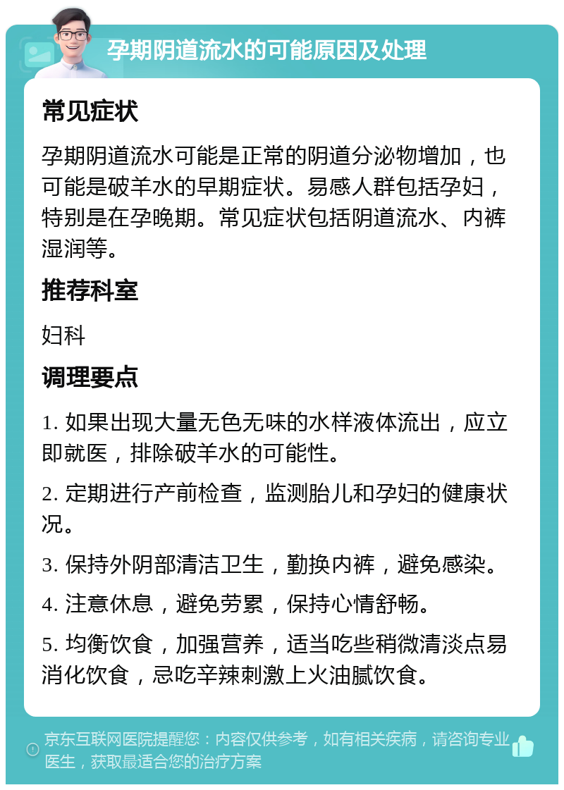 孕期阴道流水的可能原因及处理 常见症状 孕期阴道流水可能是正常的阴道分泌物增加，也可能是破羊水的早期症状。易感人群包括孕妇，特别是在孕晚期。常见症状包括阴道流水、内裤湿润等。 推荐科室 妇科 调理要点 1. 如果出现大量无色无味的水样液体流出，应立即就医，排除破羊水的可能性。 2. 定期进行产前检查，监测胎儿和孕妇的健康状况。 3. 保持外阴部清洁卫生，勤换内裤，避免感染。 4. 注意休息，避免劳累，保持心情舒畅。 5. 均衡饮食，加强营养，适当吃些稍微清淡点易消化饮食，忌吃辛辣刺激上火油腻饮食。