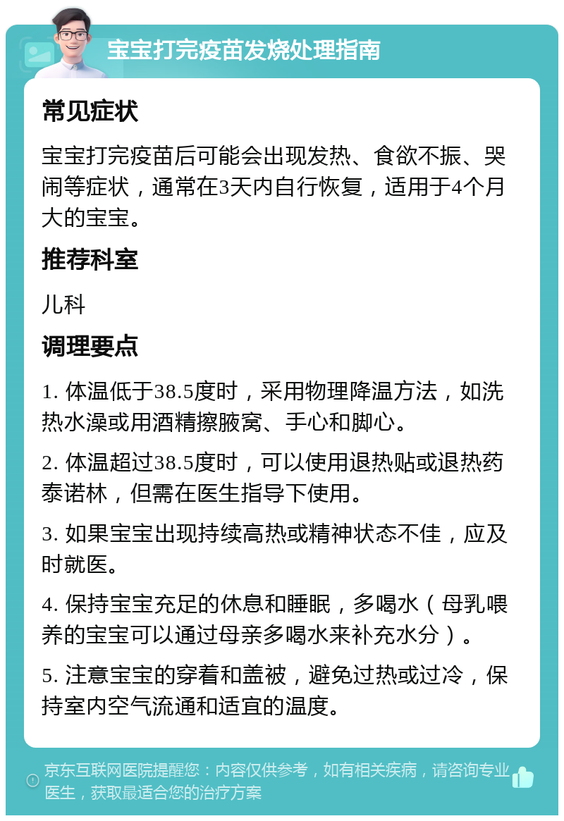 宝宝打完疫苗发烧处理指南 常见症状 宝宝打完疫苗后可能会出现发热、食欲不振、哭闹等症状，通常在3天内自行恢复，适用于4个月大的宝宝。 推荐科室 儿科 调理要点 1. 体温低于38.5度时，采用物理降温方法，如洗热水澡或用酒精擦腋窝、手心和脚心。 2. 体温超过38.5度时，可以使用退热贴或退热药泰诺林，但需在医生指导下使用。 3. 如果宝宝出现持续高热或精神状态不佳，应及时就医。 4. 保持宝宝充足的休息和睡眠，多喝水（母乳喂养的宝宝可以通过母亲多喝水来补充水分）。 5. 注意宝宝的穿着和盖被，避免过热或过冷，保持室内空气流通和适宜的温度。