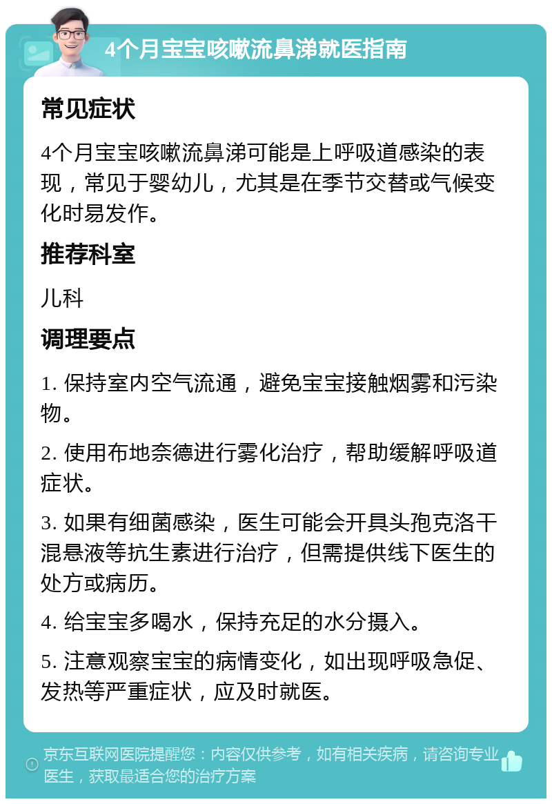 4个月宝宝咳嗽流鼻涕就医指南 常见症状 4个月宝宝咳嗽流鼻涕可能是上呼吸道感染的表现，常见于婴幼儿，尤其是在季节交替或气候变化时易发作。 推荐科室 儿科 调理要点 1. 保持室内空气流通，避免宝宝接触烟雾和污染物。 2. 使用布地奈德进行雾化治疗，帮助缓解呼吸道症状。 3. 如果有细菌感染，医生可能会开具头孢克洛干混悬液等抗生素进行治疗，但需提供线下医生的处方或病历。 4. 给宝宝多喝水，保持充足的水分摄入。 5. 注意观察宝宝的病情变化，如出现呼吸急促、发热等严重症状，应及时就医。