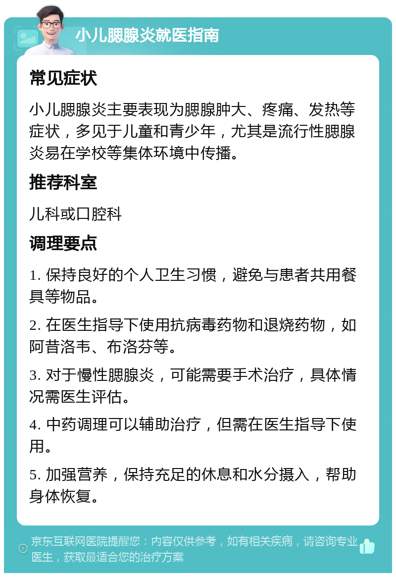 小儿腮腺炎就医指南 常见症状 小儿腮腺炎主要表现为腮腺肿大、疼痛、发热等症状，多见于儿童和青少年，尤其是流行性腮腺炎易在学校等集体环境中传播。 推荐科室 儿科或口腔科 调理要点 1. 保持良好的个人卫生习惯，避免与患者共用餐具等物品。 2. 在医生指导下使用抗病毒药物和退烧药物，如阿昔洛韦、布洛芬等。 3. 对于慢性腮腺炎，可能需要手术治疗，具体情况需医生评估。 4. 中药调理可以辅助治疗，但需在医生指导下使用。 5. 加强营养，保持充足的休息和水分摄入，帮助身体恢复。