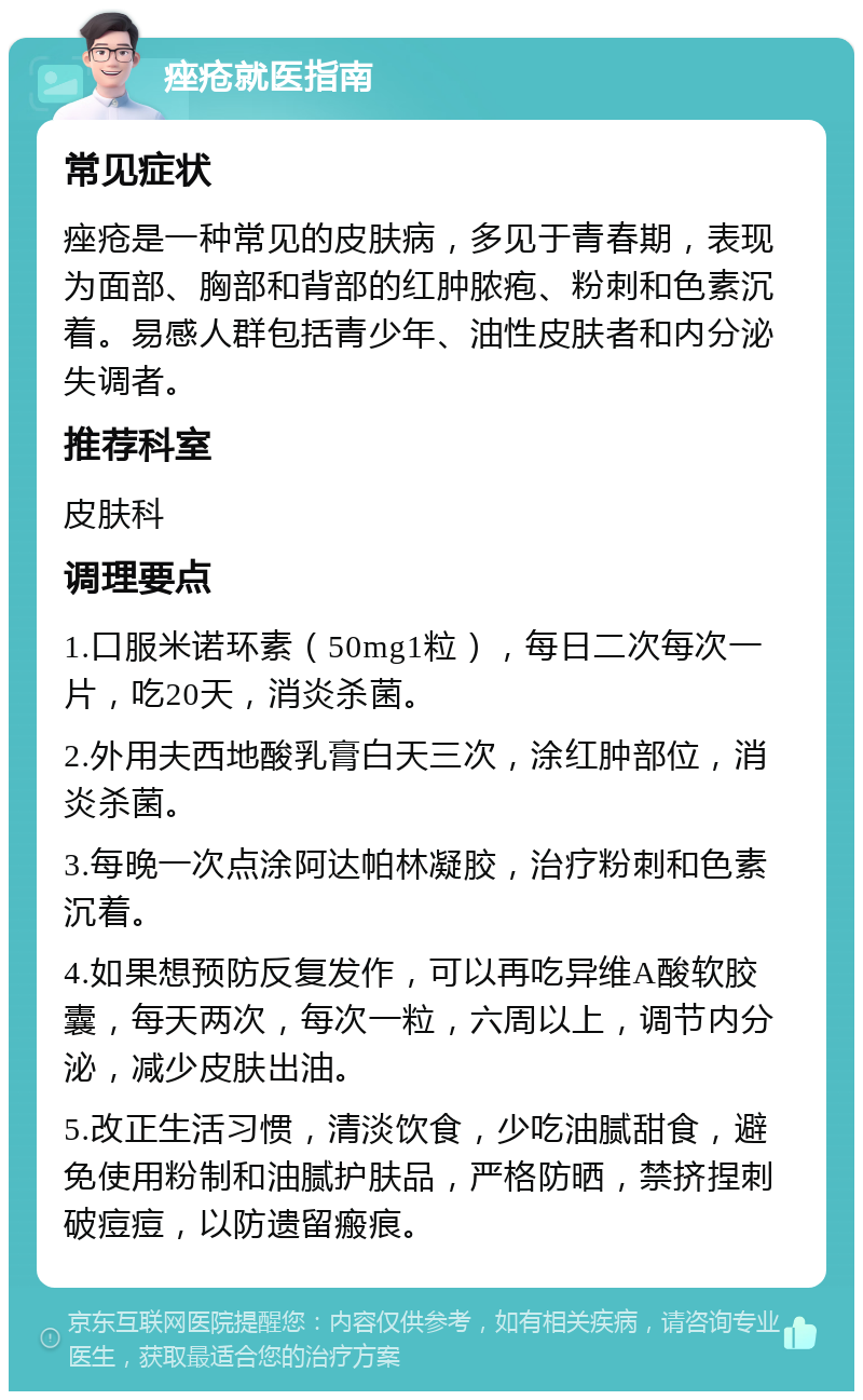 痤疮就医指南 常见症状 痤疮是一种常见的皮肤病，多见于青春期，表现为面部、胸部和背部的红肿脓疱、粉刺和色素沉着。易感人群包括青少年、油性皮肤者和内分泌失调者。 推荐科室 皮肤科 调理要点 1.口服米诺环素（50mg1粒），每日二次每次一片，吃20天，消炎杀菌。 2.外用夫西地酸乳膏白天三次，涂红肿部位，消炎杀菌。 3.每晚一次点涂阿达帕林凝胶，治疗粉刺和色素沉着。 4.如果想预防反复发作，可以再吃异维A酸软胶囊，每天两次，每次一粒，六周以上，调节内分泌，减少皮肤出油。 5.改正生活习惯，清淡饮食，少吃油腻甜食，避免使用粉制和油腻护肤品，严格防晒，禁挤捏刺破痘痘，以防遗留瘢痕。