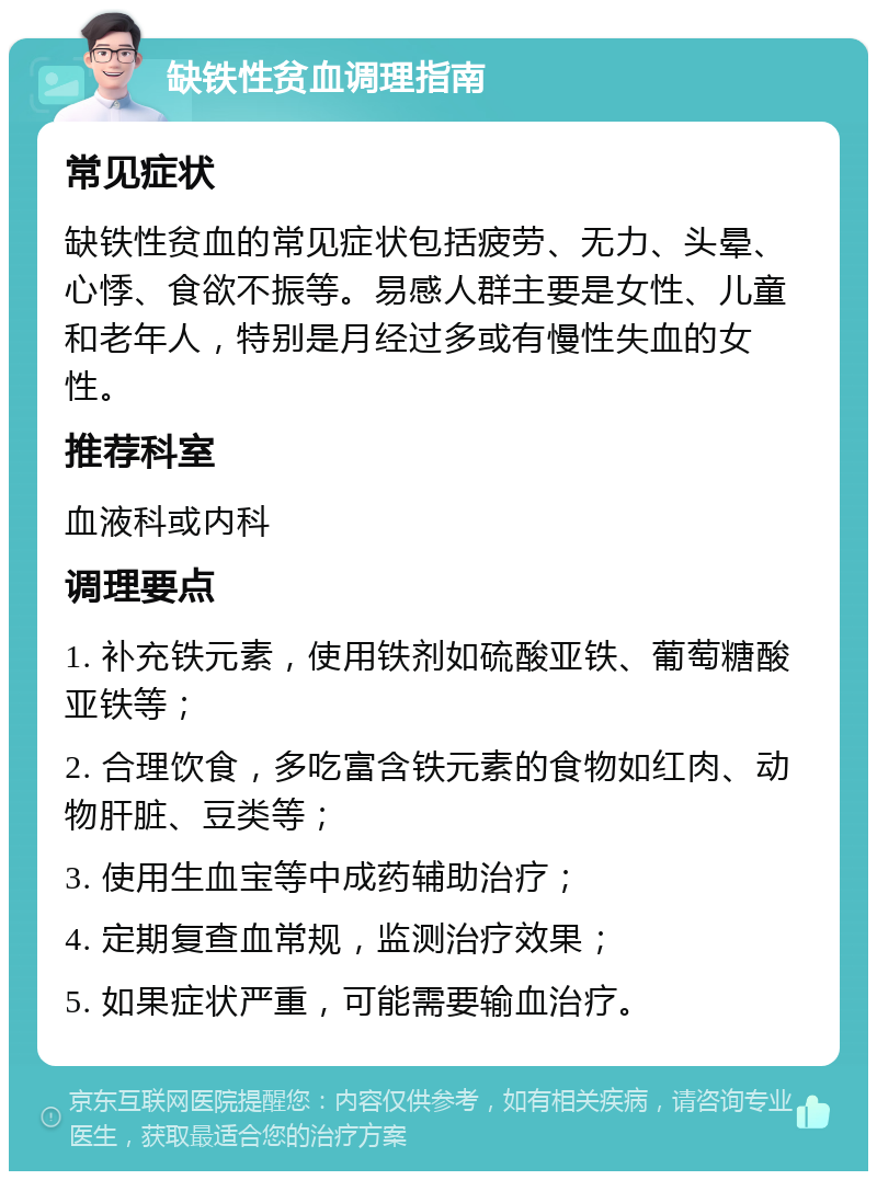 缺铁性贫血调理指南 常见症状 缺铁性贫血的常见症状包括疲劳、无力、头晕、心悸、食欲不振等。易感人群主要是女性、儿童和老年人，特别是月经过多或有慢性失血的女性。 推荐科室 血液科或内科 调理要点 1. 补充铁元素，使用铁剂如硫酸亚铁、葡萄糖酸亚铁等； 2. 合理饮食，多吃富含铁元素的食物如红肉、动物肝脏、豆类等； 3. 使用生血宝等中成药辅助治疗； 4. 定期复查血常规，监测治疗效果； 5. 如果症状严重，可能需要输血治疗。