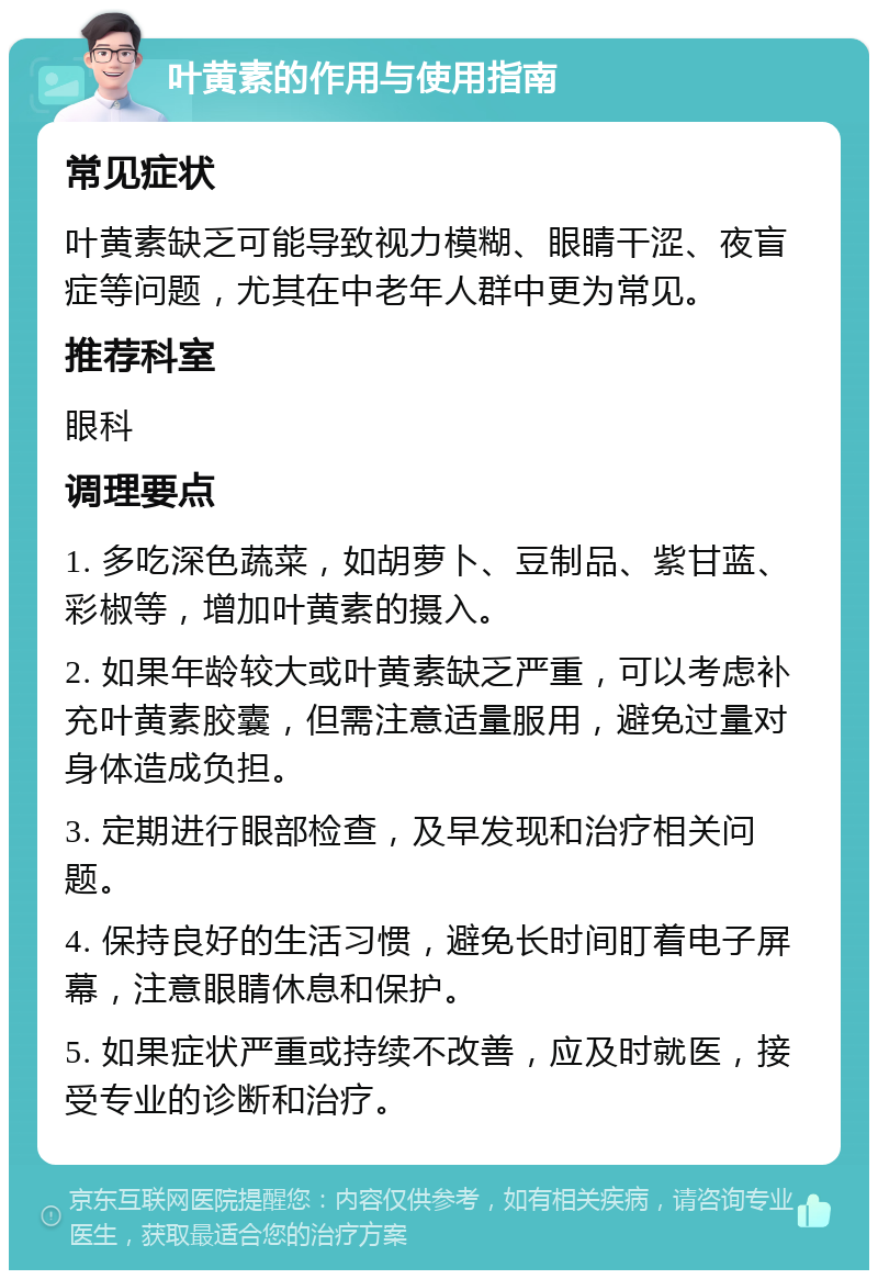 叶黄素的作用与使用指南 常见症状 叶黄素缺乏可能导致视力模糊、眼睛干涩、夜盲症等问题，尤其在中老年人群中更为常见。 推荐科室 眼科 调理要点 1. 多吃深色蔬菜，如胡萝卜、豆制品、紫甘蓝、彩椒等，增加叶黄素的摄入。 2. 如果年龄较大或叶黄素缺乏严重，可以考虑补充叶黄素胶囊，但需注意适量服用，避免过量对身体造成负担。 3. 定期进行眼部检查，及早发现和治疗相关问题。 4. 保持良好的生活习惯，避免长时间盯着电子屏幕，注意眼睛休息和保护。 5. 如果症状严重或持续不改善，应及时就医，接受专业的诊断和治疗。