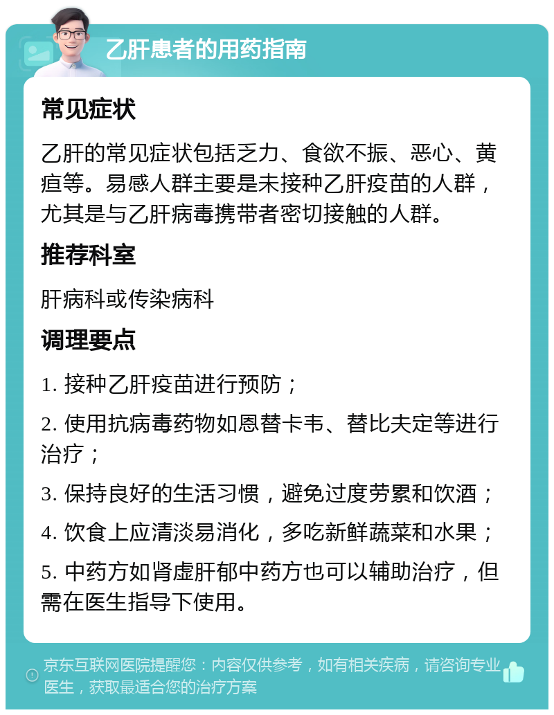 乙肝患者的用药指南 常见症状 乙肝的常见症状包括乏力、食欲不振、恶心、黄疸等。易感人群主要是未接种乙肝疫苗的人群，尤其是与乙肝病毒携带者密切接触的人群。 推荐科室 肝病科或传染病科 调理要点 1. 接种乙肝疫苗进行预防； 2. 使用抗病毒药物如恩替卡韦、替比夫定等进行治疗； 3. 保持良好的生活习惯，避免过度劳累和饮酒； 4. 饮食上应清淡易消化，多吃新鲜蔬菜和水果； 5. 中药方如肾虚肝郁中药方也可以辅助治疗，但需在医生指导下使用。