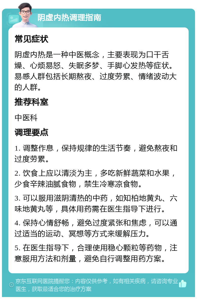 阴虚内热调理指南 常见症状 阴虚内热是一种中医概念，主要表现为口干舌燥、心烦易怒、失眠多梦、手脚心发热等症状。易感人群包括长期熬夜、过度劳累、情绪波动大的人群。 推荐科室 中医科 调理要点 1. 调整作息，保持规律的生活节奏，避免熬夜和过度劳累。 2. 饮食上应以清淡为主，多吃新鲜蔬菜和水果，少食辛辣油腻食物，禁生冷寒凉食物。 3. 可以服用滋阴清热的中药，如知柏地黄丸、六味地黄丸等，具体用药需在医生指导下进行。 4. 保持心情舒畅，避免过度紧张和焦虑，可以通过适当的运动、冥想等方式来缓解压力。 5. 在医生指导下，合理使用稳心颗粒等药物，注意服用方法和剂量，避免自行调整用药方案。