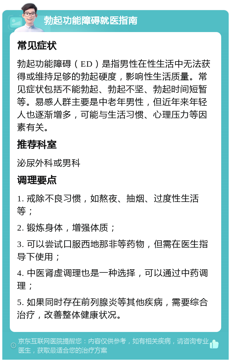 勃起功能障碍就医指南 常见症状 勃起功能障碍（ED）是指男性在性生活中无法获得或维持足够的勃起硬度，影响性生活质量。常见症状包括不能勃起、勃起不坚、勃起时间短暂等。易感人群主要是中老年男性，但近年来年轻人也逐渐增多，可能与生活习惯、心理压力等因素有关。 推荐科室 泌尿外科或男科 调理要点 1. 戒除不良习惯，如熬夜、抽烟、过度性生活等； 2. 锻炼身体，增强体质； 3. 可以尝试口服西地那非等药物，但需在医生指导下使用； 4. 中医肾虚调理也是一种选择，可以通过中药调理； 5. 如果同时存在前列腺炎等其他疾病，需要综合治疗，改善整体健康状况。