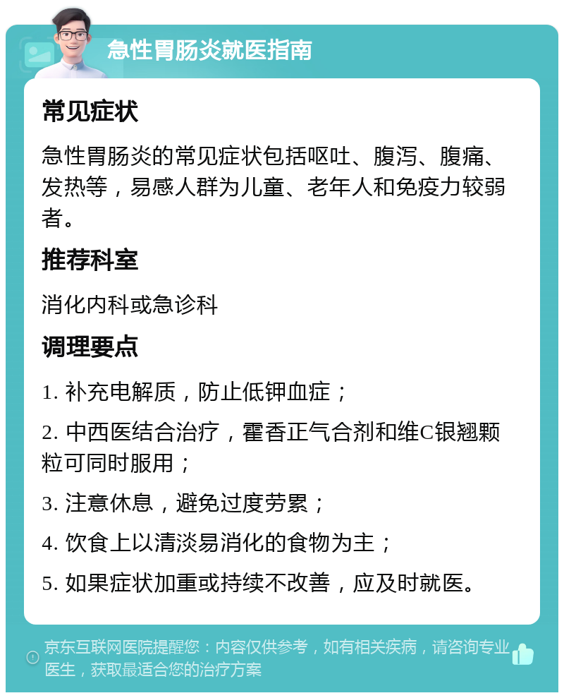 急性胃肠炎就医指南 常见症状 急性胃肠炎的常见症状包括呕吐、腹泻、腹痛、发热等，易感人群为儿童、老年人和免疫力较弱者。 推荐科室 消化内科或急诊科 调理要点 1. 补充电解质，防止低钾血症； 2. 中西医结合治疗，霍香正气合剂和维C银翘颗粒可同时服用； 3. 注意休息，避免过度劳累； 4. 饮食上以清淡易消化的食物为主； 5. 如果症状加重或持续不改善，应及时就医。