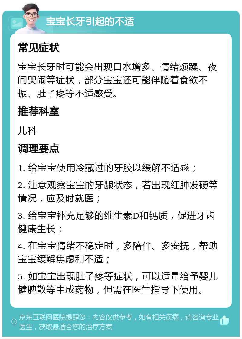 宝宝长牙引起的不适 常见症状 宝宝长牙时可能会出现口水增多、情绪烦躁、夜间哭闹等症状，部分宝宝还可能伴随着食欲不振、肚子疼等不适感受。 推荐科室 儿科 调理要点 1. 给宝宝使用冷藏过的牙胶以缓解不适感； 2. 注意观察宝宝的牙龈状态，若出现红肿发硬等情况，应及时就医； 3. 给宝宝补充足够的维生素D和钙质，促进牙齿健康生长； 4. 在宝宝情绪不稳定时，多陪伴、多安抚，帮助宝宝缓解焦虑和不适； 5. 如宝宝出现肚子疼等症状，可以适量给予婴儿健脾散等中成药物，但需在医生指导下使用。