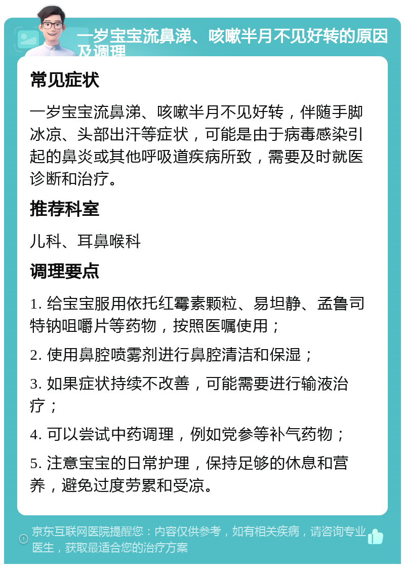 一岁宝宝流鼻涕、咳嗽半月不见好转的原因及调理 常见症状 一岁宝宝流鼻涕、咳嗽半月不见好转，伴随手脚冰凉、头部出汗等症状，可能是由于病毒感染引起的鼻炎或其他呼吸道疾病所致，需要及时就医诊断和治疗。 推荐科室 儿科、耳鼻喉科 调理要点 1. 给宝宝服用依托红霉素颗粒、易坦静、孟鲁司特钠咀嚼片等药物，按照医嘱使用； 2. 使用鼻腔喷雾剂进行鼻腔清洁和保湿； 3. 如果症状持续不改善，可能需要进行输液治疗； 4. 可以尝试中药调理，例如党参等补气药物； 5. 注意宝宝的日常护理，保持足够的休息和营养，避免过度劳累和受凉。