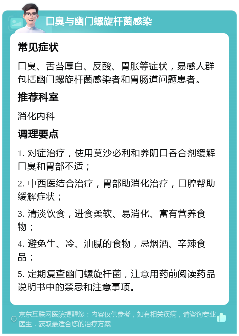 口臭与幽门螺旋杆菌感染 常见症状 口臭、舌苔厚白、反酸、胃胀等症状，易感人群包括幽门螺旋杆菌感染者和胃肠道问题患者。 推荐科室 消化内科 调理要点 1. 对症治疗，使用莫沙必利和养阴口香合剂缓解口臭和胃部不适； 2. 中西医结合治疗，胃部助消化治疗，口腔帮助缓解症状； 3. 清淡饮食，进食柔软、易消化、富有营养食物； 4. 避免生、冷、油腻的食物，忌烟酒、辛辣食品； 5. 定期复查幽门螺旋杆菌，注意用药前阅读药品说明书中的禁忌和注意事项。