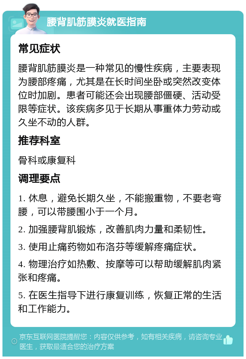 腰背肌筋膜炎就医指南 常见症状 腰背肌筋膜炎是一种常见的慢性疾病，主要表现为腰部疼痛，尤其是在长时间坐卧或突然改变体位时加剧。患者可能还会出现腰部僵硬、活动受限等症状。该疾病多见于长期从事重体力劳动或久坐不动的人群。 推荐科室 骨科或康复科 调理要点 1. 休息，避免长期久坐，不能搬重物，不要老弯腰，可以带腰围小于一个月。 2. 加强腰背肌锻炼，改善肌肉力量和柔韧性。 3. 使用止痛药物如布洛芬等缓解疼痛症状。 4. 物理治疗如热敷、按摩等可以帮助缓解肌肉紧张和疼痛。 5. 在医生指导下进行康复训练，恢复正常的生活和工作能力。