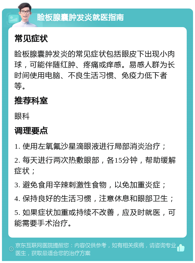 睑板腺囊肿发炎就医指南 常见症状 睑板腺囊肿发炎的常见症状包括眼皮下出现小肉球，可能伴随红肿、疼痛或痒感。易感人群为长时间使用电脑、不良生活习惯、免疫力低下者等。 推荐科室 眼科 调理要点 1. 使用左氧氟沙星滴眼液进行局部消炎治疗； 2. 每天进行两次热敷眼部，各15分钟，帮助缓解症状； 3. 避免食用辛辣刺激性食物，以免加重炎症； 4. 保持良好的生活习惯，注意休息和眼部卫生； 5. 如果症状加重或持续不改善，应及时就医，可能需要手术治疗。