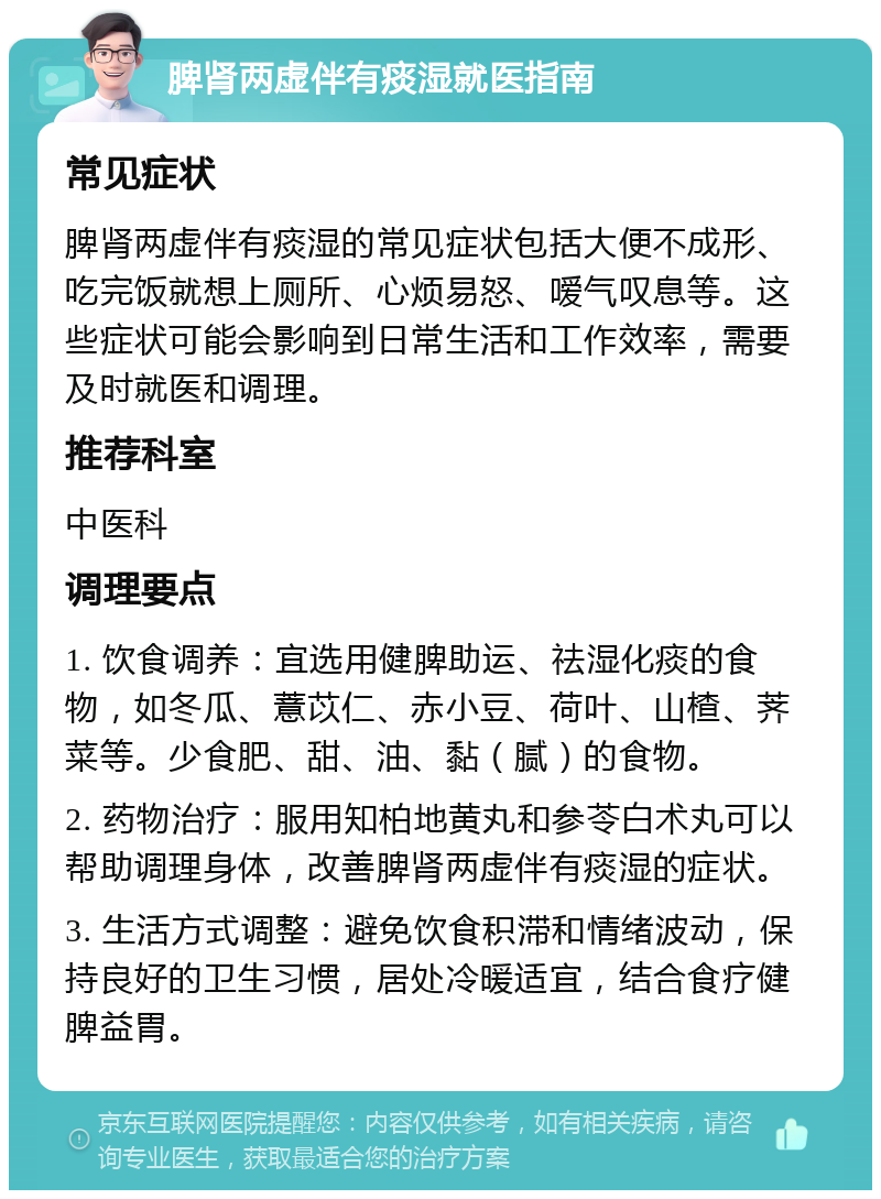 脾肾两虚伴有痰湿就医指南 常见症状 脾肾两虚伴有痰湿的常见症状包括大便不成形、吃完饭就想上厕所、心烦易怒、嗳气叹息等。这些症状可能会影响到日常生活和工作效率，需要及时就医和调理。 推荐科室 中医科 调理要点 1. 饮食调养：宜选用健脾助运、祛湿化痰的食物，如冬瓜、薏苡仁、赤小豆、荷叶、山楂、荠菜等。少食肥、甜、油、黏（腻）的食物。 2. 药物治疗：服用知柏地黄丸和参苓白术丸可以帮助调理身体，改善脾肾两虚伴有痰湿的症状。 3. 生活方式调整：避免饮食积滞和情绪波动，保持良好的卫生习惯，居处冷暖适宜，结合食疗健脾益胃。