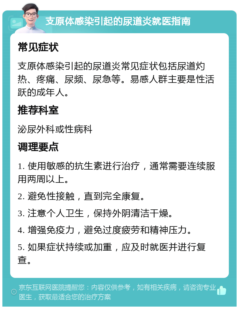 支原体感染引起的尿道炎就医指南 常见症状 支原体感染引起的尿道炎常见症状包括尿道灼热、疼痛、尿频、尿急等。易感人群主要是性活跃的成年人。 推荐科室 泌尿外科或性病科 调理要点 1. 使用敏感的抗生素进行治疗，通常需要连续服用两周以上。 2. 避免性接触，直到完全康复。 3. 注意个人卫生，保持外阴清洁干燥。 4. 增强免疫力，避免过度疲劳和精神压力。 5. 如果症状持续或加重，应及时就医并进行复查。