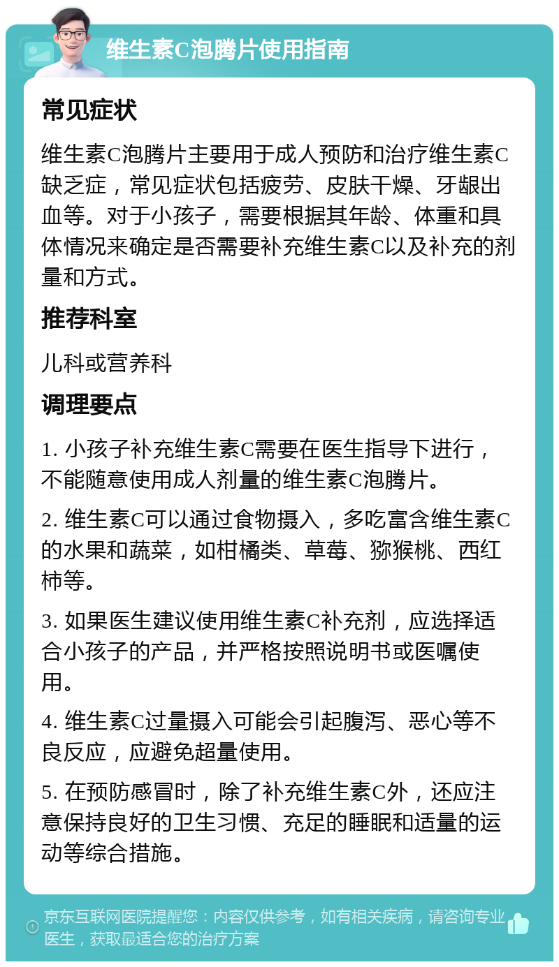 维生素C泡腾片使用指南 常见症状 维生素C泡腾片主要用于成人预防和治疗维生素C缺乏症，常见症状包括疲劳、皮肤干燥、牙龈出血等。对于小孩子，需要根据其年龄、体重和具体情况来确定是否需要补充维生素C以及补充的剂量和方式。 推荐科室 儿科或营养科 调理要点 1. 小孩子补充维生素C需要在医生指导下进行，不能随意使用成人剂量的维生素C泡腾片。 2. 维生素C可以通过食物摄入，多吃富含维生素C的水果和蔬菜，如柑橘类、草莓、猕猴桃、西红柿等。 3. 如果医生建议使用维生素C补充剂，应选择适合小孩子的产品，并严格按照说明书或医嘱使用。 4. 维生素C过量摄入可能会引起腹泻、恶心等不良反应，应避免超量使用。 5. 在预防感冒时，除了补充维生素C外，还应注意保持良好的卫生习惯、充足的睡眠和适量的运动等综合措施。