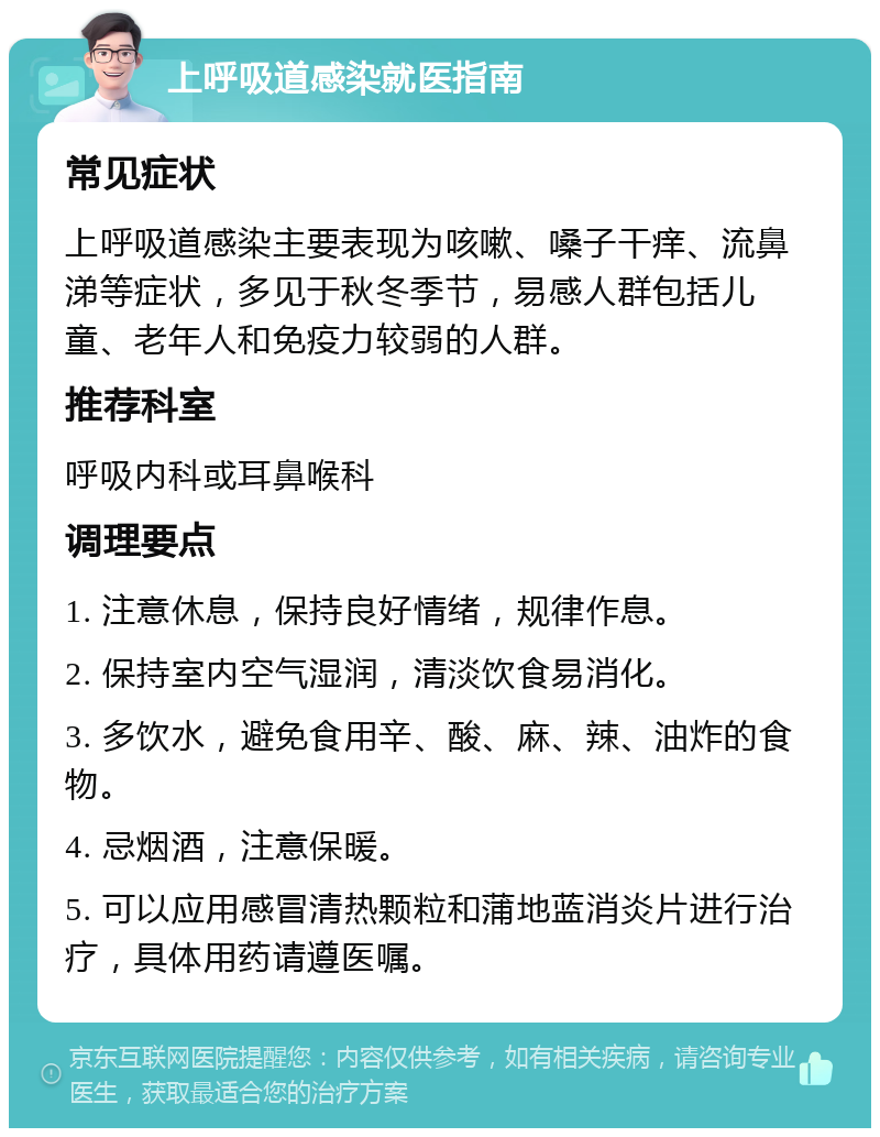 上呼吸道感染就医指南 常见症状 上呼吸道感染主要表现为咳嗽、嗓子干痒、流鼻涕等症状，多见于秋冬季节，易感人群包括儿童、老年人和免疫力较弱的人群。 推荐科室 呼吸内科或耳鼻喉科 调理要点 1. 注意休息，保持良好情绪，规律作息。 2. 保持室内空气湿润，清淡饮食易消化。 3. 多饮水，避免食用辛、酸、麻、辣、油炸的食物。 4. 忌烟酒，注意保暖。 5. 可以应用感冒清热颗粒和蒲地蓝消炎片进行治疗，具体用药请遵医嘱。