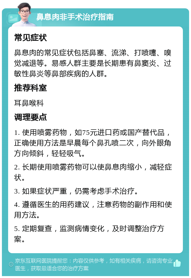 鼻息肉非手术治疗指南 常见症状 鼻息肉的常见症状包括鼻塞、流涕、打喷嚏、嗅觉减退等。易感人群主要是长期患有鼻窦炎、过敏性鼻炎等鼻部疾病的人群。 推荐科室 耳鼻喉科 调理要点 1. 使用喷雾药物，如75元进口药或国产替代品，正确使用方法是早晨每个鼻孔喷二次，向外眼角方向倾斜，轻轻吸气。 2. 长期使用喷雾药物可以使鼻息肉缩小，减轻症状。 3. 如果症状严重，仍需考虑手术治疗。 4. 遵循医生的用药建议，注意药物的副作用和使用方法。 5. 定期复查，监测病情变化，及时调整治疗方案。