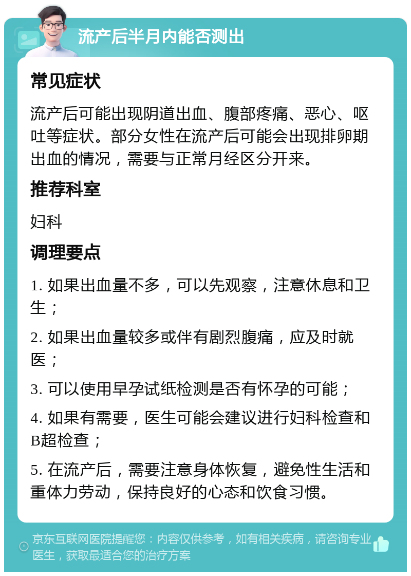 流产后半月内能否测出 常见症状 流产后可能出现阴道出血、腹部疼痛、恶心、呕吐等症状。部分女性在流产后可能会出现排卵期出血的情况，需要与正常月经区分开来。 推荐科室 妇科 调理要点 1. 如果出血量不多，可以先观察，注意休息和卫生； 2. 如果出血量较多或伴有剧烈腹痛，应及时就医； 3. 可以使用早孕试纸检测是否有怀孕的可能； 4. 如果有需要，医生可能会建议进行妇科检查和B超检查； 5. 在流产后，需要注意身体恢复，避免性生活和重体力劳动，保持良好的心态和饮食习惯。