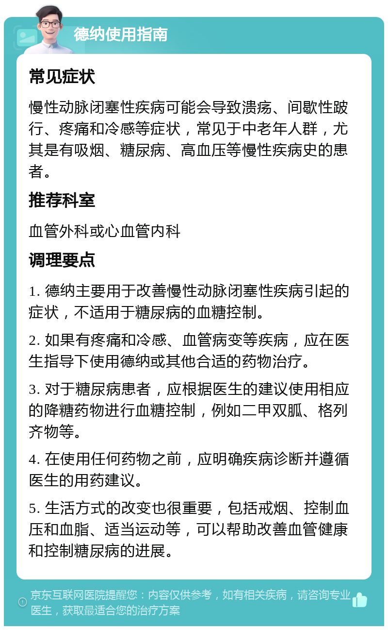 德纳使用指南 常见症状 慢性动脉闭塞性疾病可能会导致溃疡、间歇性跛行、疼痛和冷感等症状，常见于中老年人群，尤其是有吸烟、糖尿病、高血压等慢性疾病史的患者。 推荐科室 血管外科或心血管内科 调理要点 1. 德纳主要用于改善慢性动脉闭塞性疾病引起的症状，不适用于糖尿病的血糖控制。 2. 如果有疼痛和冷感、血管病变等疾病，应在医生指导下使用德纳或其他合适的药物治疗。 3. 对于糖尿病患者，应根据医生的建议使用相应的降糖药物进行血糖控制，例如二甲双胍、格列齐物等。 4. 在使用任何药物之前，应明确疾病诊断并遵循医生的用药建议。 5. 生活方式的改变也很重要，包括戒烟、控制血压和血脂、适当运动等，可以帮助改善血管健康和控制糖尿病的进展。