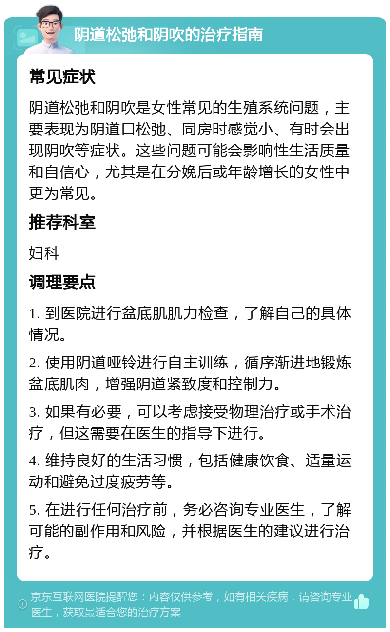 阴道松弛和阴吹的治疗指南 常见症状 阴道松弛和阴吹是女性常见的生殖系统问题，主要表现为阴道口松弛、同房时感觉小、有时会出现阴吹等症状。这些问题可能会影响性生活质量和自信心，尤其是在分娩后或年龄增长的女性中更为常见。 推荐科室 妇科 调理要点 1. 到医院进行盆底肌肌力检查，了解自己的具体情况。 2. 使用阴道哑铃进行自主训练，循序渐进地锻炼盆底肌肉，增强阴道紧致度和控制力。 3. 如果有必要，可以考虑接受物理治疗或手术治疗，但这需要在医生的指导下进行。 4. 维持良好的生活习惯，包括健康饮食、适量运动和避免过度疲劳等。 5. 在进行任何治疗前，务必咨询专业医生，了解可能的副作用和风险，并根据医生的建议进行治疗。