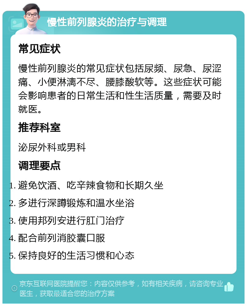 慢性前列腺炎的治疗与调理 常见症状 慢性前列腺炎的常见症状包括尿频、尿急、尿涩痛、小便淋漓不尽、腰膝酸软等。这些症状可能会影响患者的日常生活和性生活质量，需要及时就医。 推荐科室 泌尿外科或男科 调理要点 避免饮酒、吃辛辣食物和长期久坐 多进行深蹲锻炼和温水坐浴 使用邦列安进行肛门治疗 配合前列消胶囊口服 保持良好的生活习惯和心态