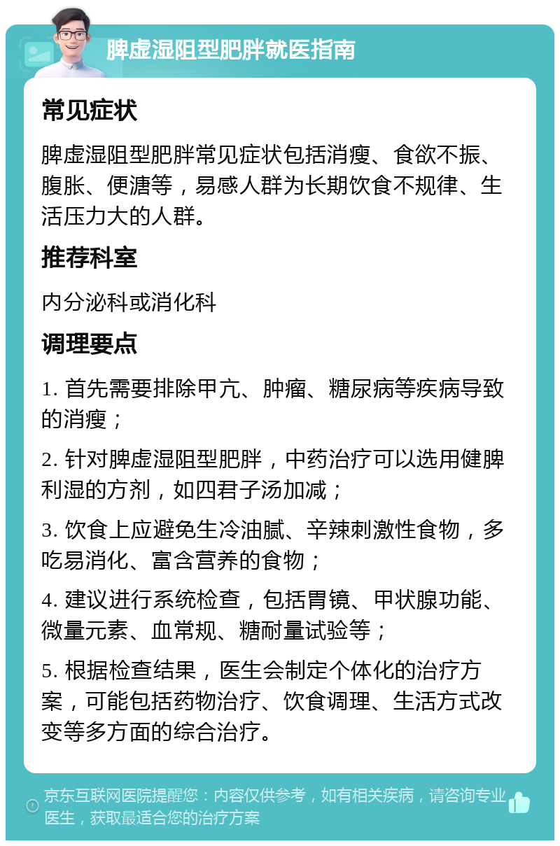 脾虚湿阻型肥胖就医指南 常见症状 脾虚湿阻型肥胖常见症状包括消瘦、食欲不振、腹胀、便溏等，易感人群为长期饮食不规律、生活压力大的人群。 推荐科室 内分泌科或消化科 调理要点 1. 首先需要排除甲亢、肿瘤、糖尿病等疾病导致的消瘦； 2. 针对脾虚湿阻型肥胖，中药治疗可以选用健脾利湿的方剂，如四君子汤加减； 3. 饮食上应避免生冷油腻、辛辣刺激性食物，多吃易消化、富含营养的食物； 4. 建议进行系统检查，包括胃镜、甲状腺功能、微量元素、血常规、糖耐量试验等； 5. 根据检查结果，医生会制定个体化的治疗方案，可能包括药物治疗、饮食调理、生活方式改变等多方面的综合治疗。