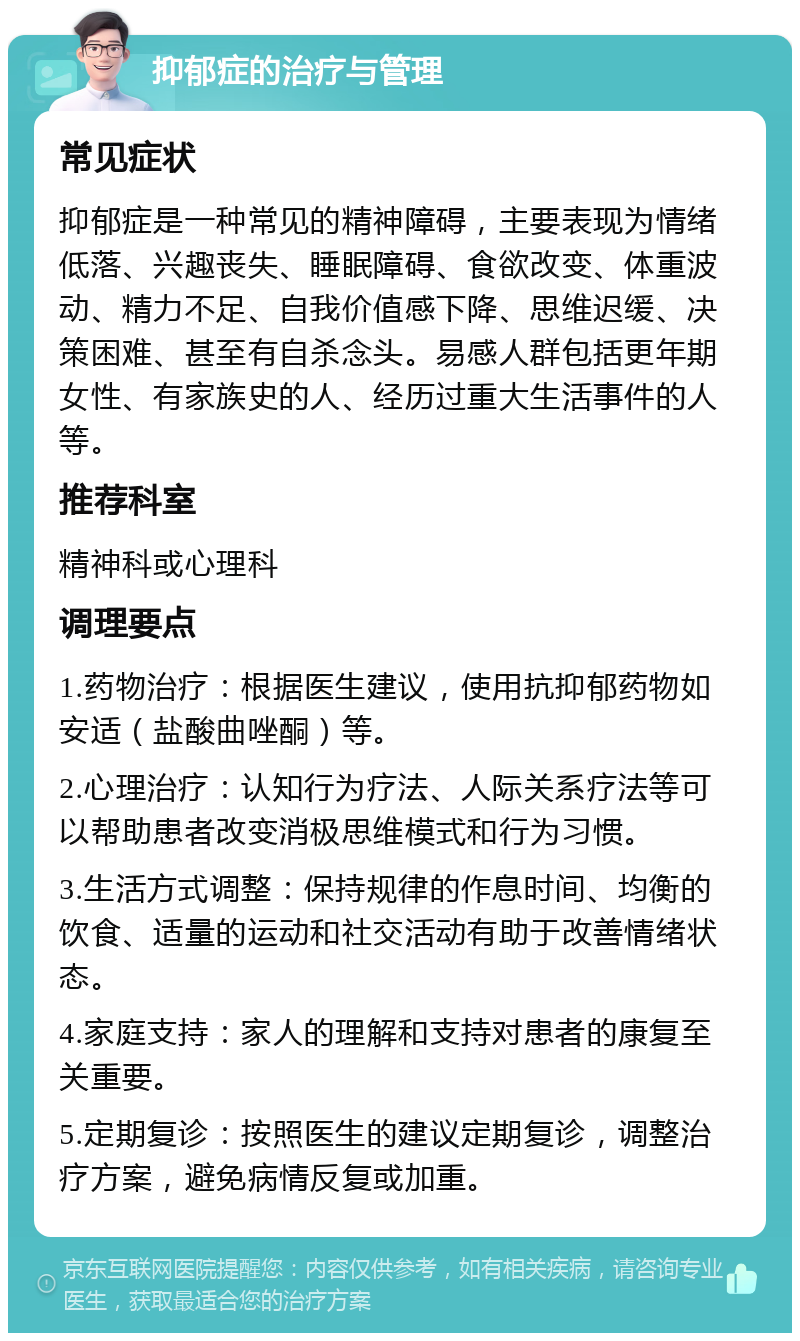 抑郁症的治疗与管理 常见症状 抑郁症是一种常见的精神障碍，主要表现为情绪低落、兴趣丧失、睡眠障碍、食欲改变、体重波动、精力不足、自我价值感下降、思维迟缓、决策困难、甚至有自杀念头。易感人群包括更年期女性、有家族史的人、经历过重大生活事件的人等。 推荐科室 精神科或心理科 调理要点 1.药物治疗：根据医生建议，使用抗抑郁药物如安适（盐酸曲唑酮）等。 2.心理治疗：认知行为疗法、人际关系疗法等可以帮助患者改变消极思维模式和行为习惯。 3.生活方式调整：保持规律的作息时间、均衡的饮食、适量的运动和社交活动有助于改善情绪状态。 4.家庭支持：家人的理解和支持对患者的康复至关重要。 5.定期复诊：按照医生的建议定期复诊，调整治疗方案，避免病情反复或加重。