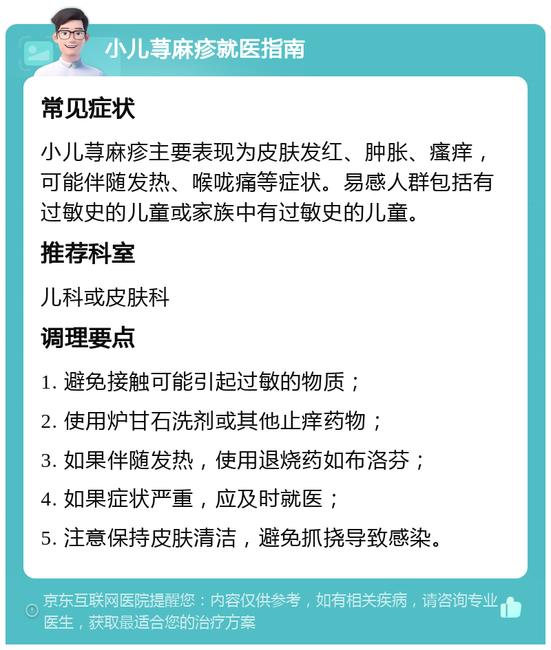 小儿荨麻疹就医指南 常见症状 小儿荨麻疹主要表现为皮肤发红、肿胀、瘙痒，可能伴随发热、喉咙痛等症状。易感人群包括有过敏史的儿童或家族中有过敏史的儿童。 推荐科室 儿科或皮肤科 调理要点 1. 避免接触可能引起过敏的物质； 2. 使用炉甘石洗剂或其他止痒药物； 3. 如果伴随发热，使用退烧药如布洛芬； 4. 如果症状严重，应及时就医； 5. 注意保持皮肤清洁，避免抓挠导致感染。