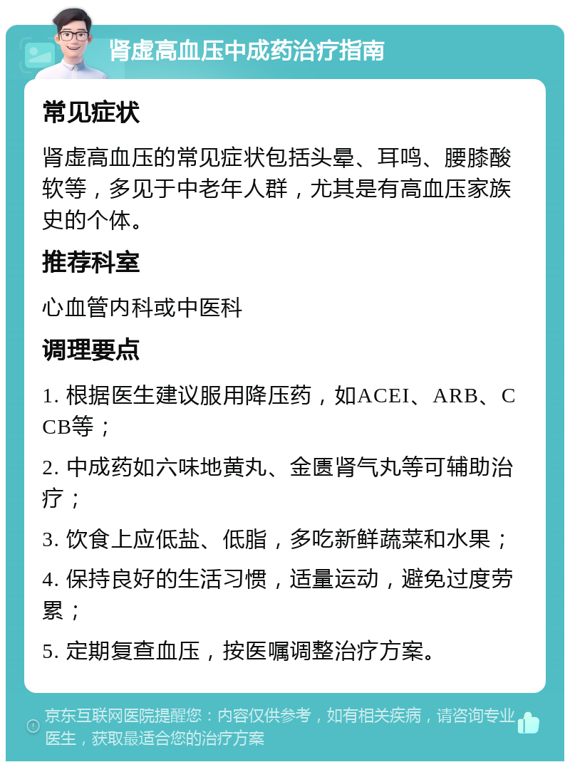 肾虚高血压中成药治疗指南 常见症状 肾虚高血压的常见症状包括头晕、耳鸣、腰膝酸软等，多见于中老年人群，尤其是有高血压家族史的个体。 推荐科室 心血管内科或中医科 调理要点 1. 根据医生建议服用降压药，如ACEI、ARB、CCB等； 2. 中成药如六味地黄丸、金匮肾气丸等可辅助治疗； 3. 饮食上应低盐、低脂，多吃新鲜蔬菜和水果； 4. 保持良好的生活习惯，适量运动，避免过度劳累； 5. 定期复查血压，按医嘱调整治疗方案。