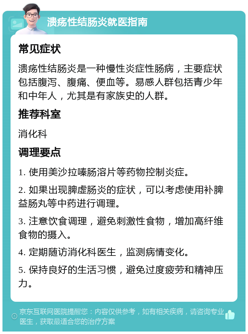 溃疡性结肠炎就医指南 常见症状 溃疡性结肠炎是一种慢性炎症性肠病，主要症状包括腹泻、腹痛、便血等。易感人群包括青少年和中年人，尤其是有家族史的人群。 推荐科室 消化科 调理要点 1. 使用美沙拉嗪肠溶片等药物控制炎症。 2. 如果出现脾虚肠炎的症状，可以考虑使用补脾益肠丸等中药进行调理。 3. 注意饮食调理，避免刺激性食物，增加高纤维食物的摄入。 4. 定期随访消化科医生，监测病情变化。 5. 保持良好的生活习惯，避免过度疲劳和精神压力。