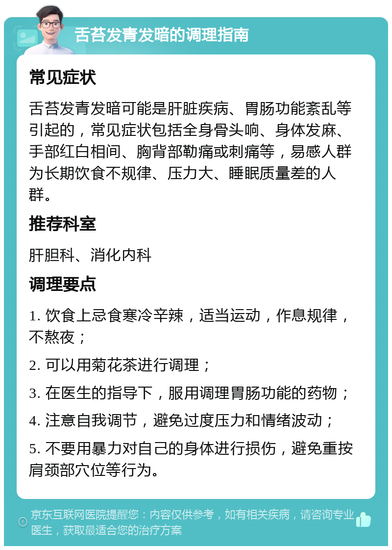 舌苔发青发暗的调理指南 常见症状 舌苔发青发暗可能是肝脏疾病、胃肠功能紊乱等引起的，常见症状包括全身骨头响、身体发麻、手部红白相间、胸背部勒痛或刺痛等，易感人群为长期饮食不规律、压力大、睡眠质量差的人群。 推荐科室 肝胆科、消化内科 调理要点 1. 饮食上忌食寒冷辛辣，适当运动，作息规律，不熬夜； 2. 可以用菊花茶进行调理； 3. 在医生的指导下，服用调理胃肠功能的药物； 4. 注意自我调节，避免过度压力和情绪波动； 5. 不要用暴力对自己的身体进行损伤，避免重按肩颈部穴位等行为。