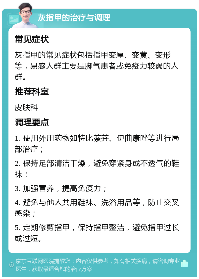 灰指甲的治疗与调理 常见症状 灰指甲的常见症状包括指甲变厚、变黄、变形等，易感人群主要是脚气患者或免疫力较弱的人群。 推荐科室 皮肤科 调理要点 1. 使用外用药物如特比萘芬、伊曲康唑等进行局部治疗； 2. 保持足部清洁干燥，避免穿紧身或不透气的鞋袜； 3. 加强营养，提高免疫力； 4. 避免与他人共用鞋袜、洗浴用品等，防止交叉感染； 5. 定期修剪指甲，保持指甲整洁，避免指甲过长或过短。