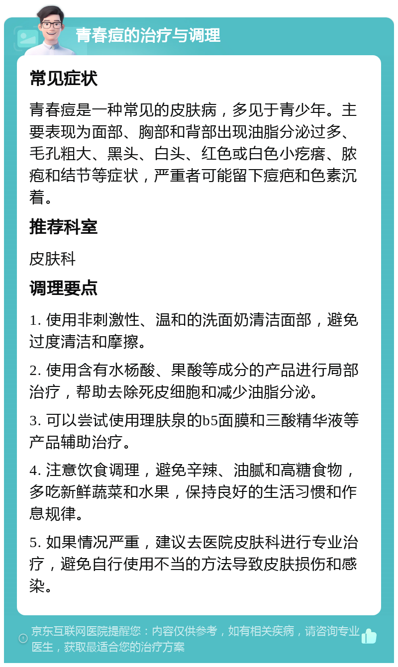 青春痘的治疗与调理 常见症状 青春痘是一种常见的皮肤病，多见于青少年。主要表现为面部、胸部和背部出现油脂分泌过多、毛孔粗大、黑头、白头、红色或白色小疙瘩、脓疱和结节等症状，严重者可能留下痘疤和色素沉着。 推荐科室 皮肤科 调理要点 1. 使用非刺激性、温和的洗面奶清洁面部，避免过度清洁和摩擦。 2. 使用含有水杨酸、果酸等成分的产品进行局部治疗，帮助去除死皮细胞和减少油脂分泌。 3. 可以尝试使用理肤泉的b5面膜和三酸精华液等产品辅助治疗。 4. 注意饮食调理，避免辛辣、油腻和高糖食物，多吃新鲜蔬菜和水果，保持良好的生活习惯和作息规律。 5. 如果情况严重，建议去医院皮肤科进行专业治疗，避免自行使用不当的方法导致皮肤损伤和感染。