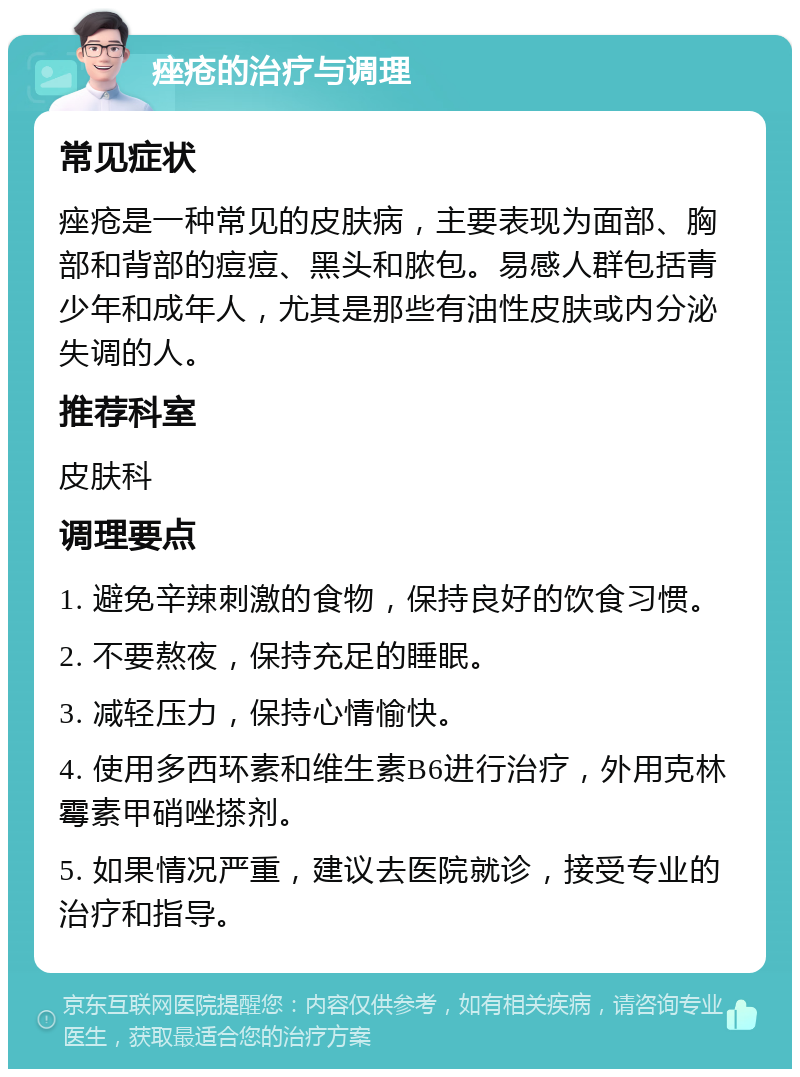 痤疮的治疗与调理 常见症状 痤疮是一种常见的皮肤病，主要表现为面部、胸部和背部的痘痘、黑头和脓包。易感人群包括青少年和成年人，尤其是那些有油性皮肤或内分泌失调的人。 推荐科室 皮肤科 调理要点 1. 避免辛辣刺激的食物，保持良好的饮食习惯。 2. 不要熬夜，保持充足的睡眠。 3. 减轻压力，保持心情愉快。 4. 使用多西环素和维生素B6进行治疗，外用克林霉素甲硝唑搽剂。 5. 如果情况严重，建议去医院就诊，接受专业的治疗和指导。