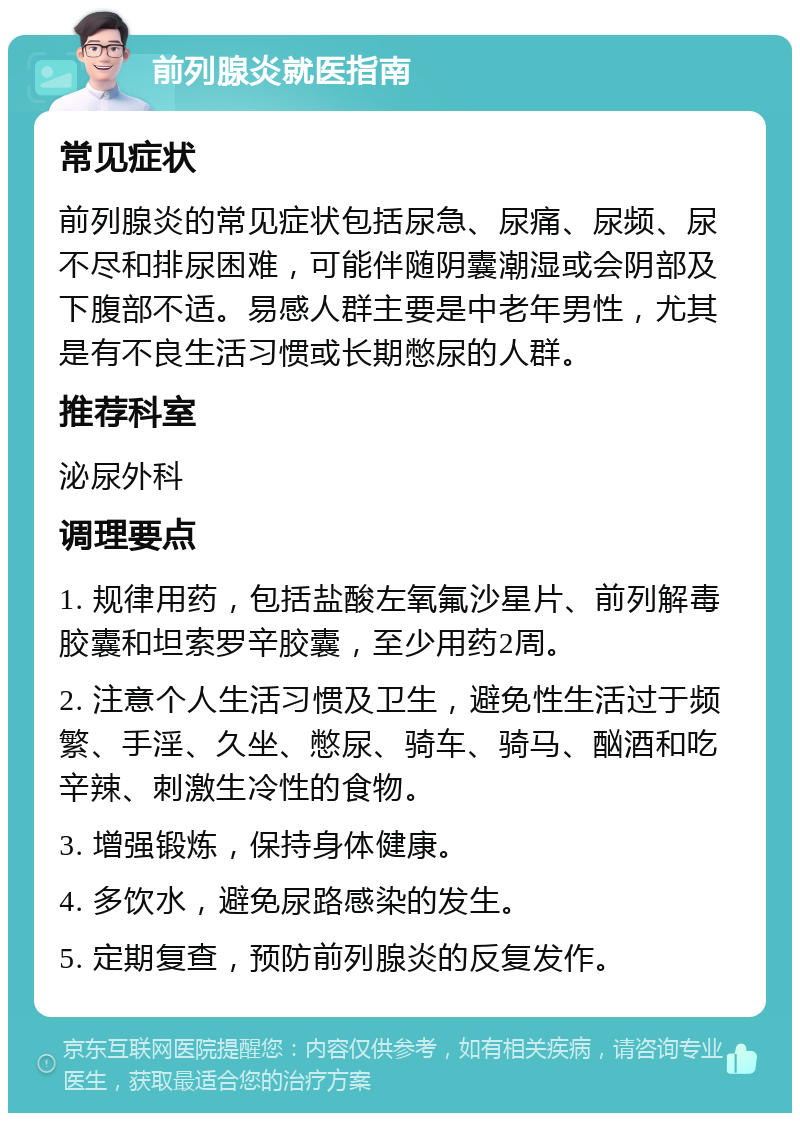 前列腺炎就医指南 常见症状 前列腺炎的常见症状包括尿急、尿痛、尿频、尿不尽和排尿困难，可能伴随阴囊潮湿或会阴部及下腹部不适。易感人群主要是中老年男性，尤其是有不良生活习惯或长期憋尿的人群。 推荐科室 泌尿外科 调理要点 1. 规律用药，包括盐酸左氧氟沙星片、前列解毒胶囊和坦索罗辛胶囊，至少用药2周。 2. 注意个人生活习惯及卫生，避免性生活过于频繁、手淫、久坐、憋尿、骑车、骑马、酗酒和吃辛辣、刺激生冷性的食物。 3. 增强锻炼，保持身体健康。 4. 多饮水，避免尿路感染的发生。 5. 定期复查，预防前列腺炎的反复发作。