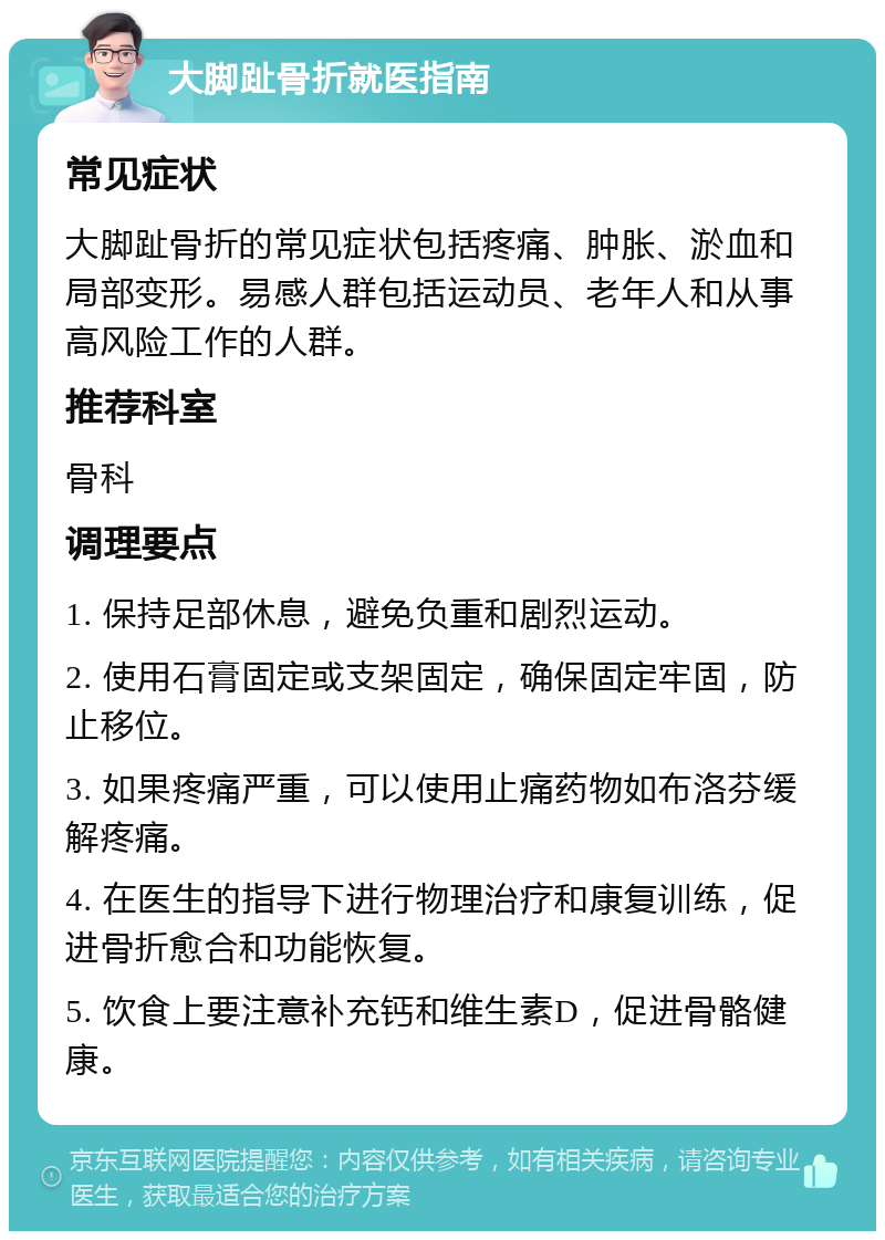 大脚趾骨折就医指南 常见症状 大脚趾骨折的常见症状包括疼痛、肿胀、淤血和局部变形。易感人群包括运动员、老年人和从事高风险工作的人群。 推荐科室 骨科 调理要点 1. 保持足部休息，避免负重和剧烈运动。 2. 使用石膏固定或支架固定，确保固定牢固，防止移位。 3. 如果疼痛严重，可以使用止痛药物如布洛芬缓解疼痛。 4. 在医生的指导下进行物理治疗和康复训练，促进骨折愈合和功能恢复。 5. 饮食上要注意补充钙和维生素D，促进骨骼健康。