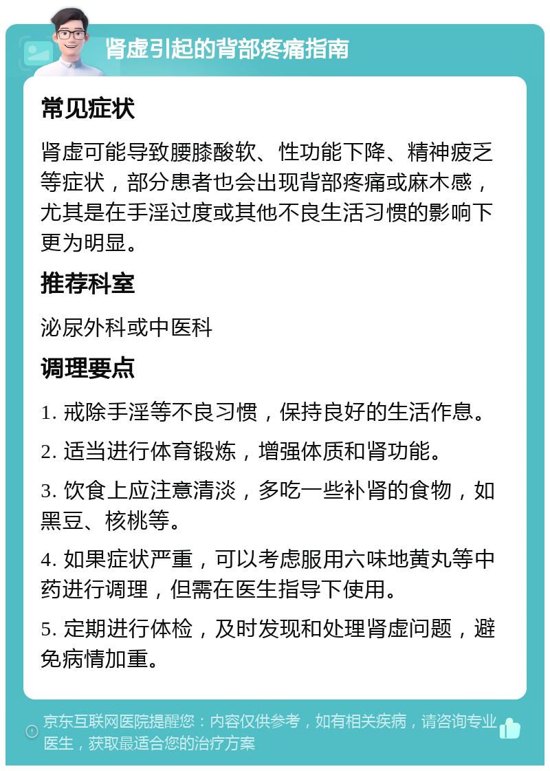 肾虚引起的背部疼痛指南 常见症状 肾虚可能导致腰膝酸软、性功能下降、精神疲乏等症状，部分患者也会出现背部疼痛或麻木感，尤其是在手淫过度或其他不良生活习惯的影响下更为明显。 推荐科室 泌尿外科或中医科 调理要点 1. 戒除手淫等不良习惯，保持良好的生活作息。 2. 适当进行体育锻炼，增强体质和肾功能。 3. 饮食上应注意清淡，多吃一些补肾的食物，如黑豆、核桃等。 4. 如果症状严重，可以考虑服用六味地黄丸等中药进行调理，但需在医生指导下使用。 5. 定期进行体检，及时发现和处理肾虚问题，避免病情加重。