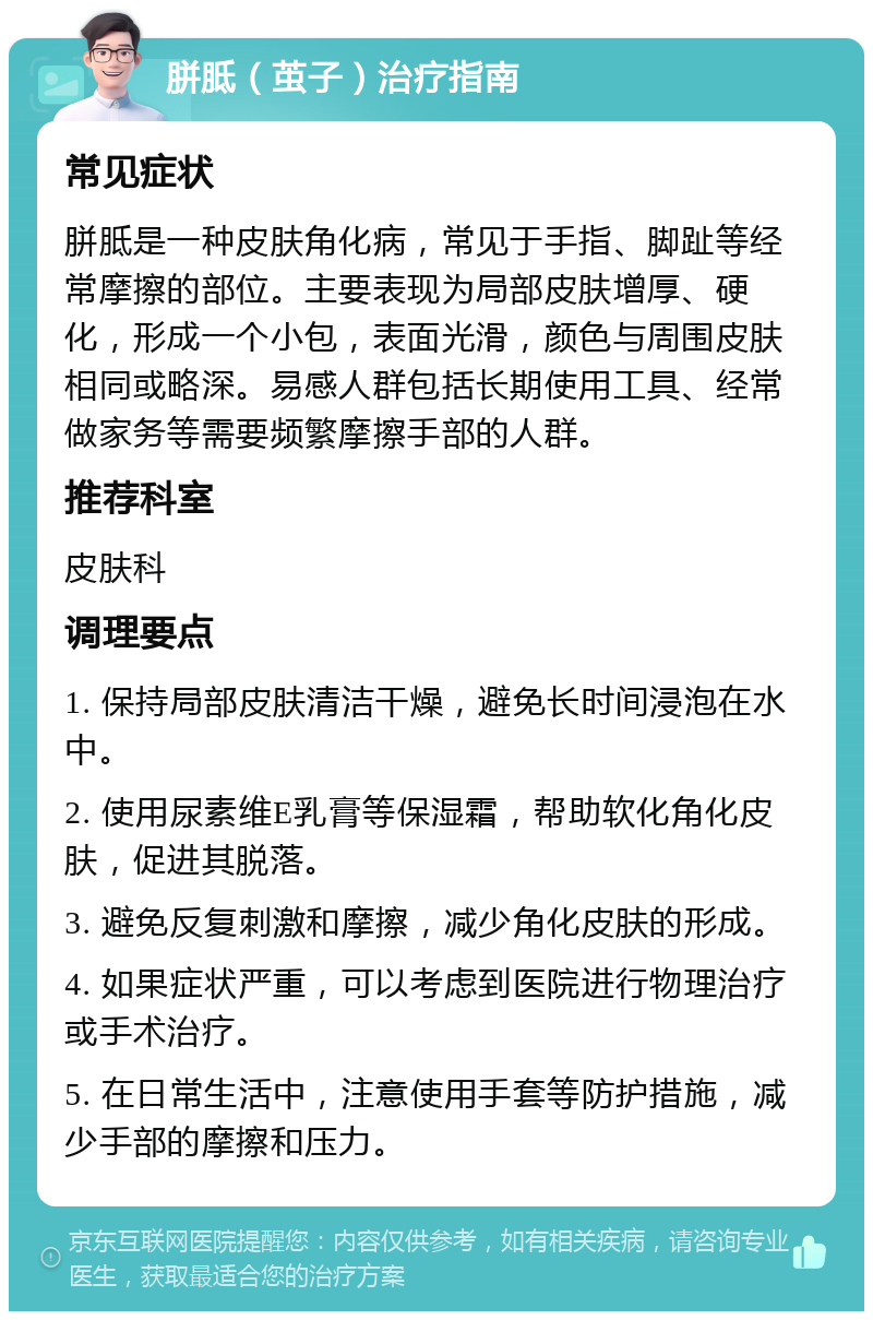 胼胝（茧子）治疗指南 常见症状 胼胝是一种皮肤角化病，常见于手指、脚趾等经常摩擦的部位。主要表现为局部皮肤增厚、硬化，形成一个小包，表面光滑，颜色与周围皮肤相同或略深。易感人群包括长期使用工具、经常做家务等需要频繁摩擦手部的人群。 推荐科室 皮肤科 调理要点 1. 保持局部皮肤清洁干燥，避免长时间浸泡在水中。 2. 使用尿素维E乳膏等保湿霜，帮助软化角化皮肤，促进其脱落。 3. 避免反复刺激和摩擦，减少角化皮肤的形成。 4. 如果症状严重，可以考虑到医院进行物理治疗或手术治疗。 5. 在日常生活中，注意使用手套等防护措施，减少手部的摩擦和压力。