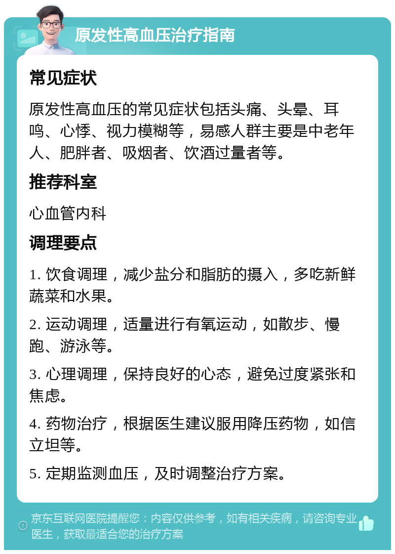 原发性高血压治疗指南 常见症状 原发性高血压的常见症状包括头痛、头晕、耳鸣、心悸、视力模糊等，易感人群主要是中老年人、肥胖者、吸烟者、饮酒过量者等。 推荐科室 心血管内科 调理要点 1. 饮食调理，减少盐分和脂肪的摄入，多吃新鲜蔬菜和水果。 2. 运动调理，适量进行有氧运动，如散步、慢跑、游泳等。 3. 心理调理，保持良好的心态，避免过度紧张和焦虑。 4. 药物治疗，根据医生建议服用降压药物，如信立坦等。 5. 定期监测血压，及时调整治疗方案。