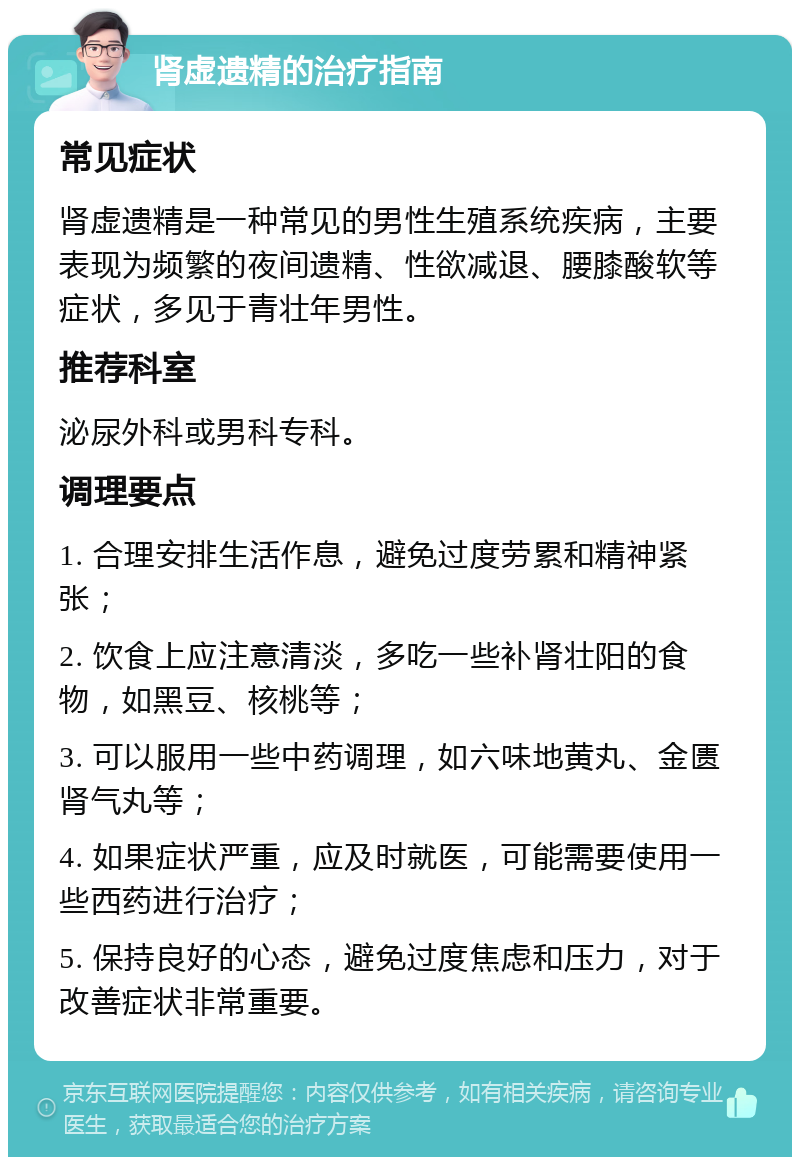 肾虚遗精的治疗指南 常见症状 肾虚遗精是一种常见的男性生殖系统疾病，主要表现为频繁的夜间遗精、性欲减退、腰膝酸软等症状，多见于青壮年男性。 推荐科室 泌尿外科或男科专科。 调理要点 1. 合理安排生活作息，避免过度劳累和精神紧张； 2. 饮食上应注意清淡，多吃一些补肾壮阳的食物，如黑豆、核桃等； 3. 可以服用一些中药调理，如六味地黄丸、金匮肾气丸等； 4. 如果症状严重，应及时就医，可能需要使用一些西药进行治疗； 5. 保持良好的心态，避免过度焦虑和压力，对于改善症状非常重要。