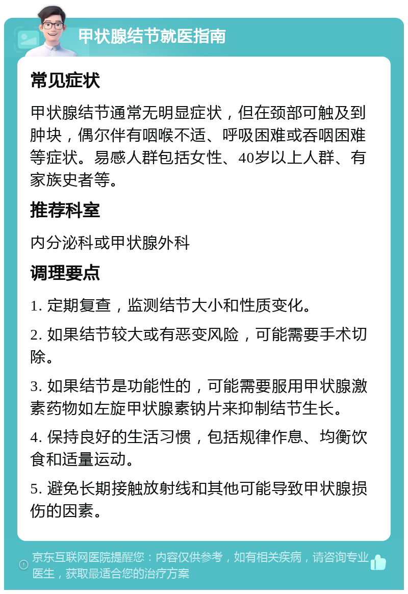 甲状腺结节就医指南 常见症状 甲状腺结节通常无明显症状，但在颈部可触及到肿块，偶尔伴有咽喉不适、呼吸困难或吞咽困难等症状。易感人群包括女性、40岁以上人群、有家族史者等。 推荐科室 内分泌科或甲状腺外科 调理要点 1. 定期复查，监测结节大小和性质变化。 2. 如果结节较大或有恶变风险，可能需要手术切除。 3. 如果结节是功能性的，可能需要服用甲状腺激素药物如左旋甲状腺素钠片来抑制结节生长。 4. 保持良好的生活习惯，包括规律作息、均衡饮食和适量运动。 5. 避免长期接触放射线和其他可能导致甲状腺损伤的因素。