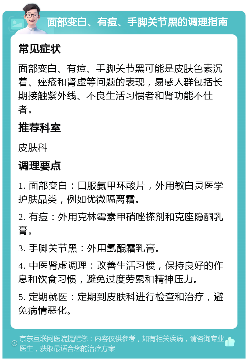 面部变白、有痘、手脚关节黑的调理指南 常见症状 面部变白、有痘、手脚关节黑可能是皮肤色素沉着、痤疮和肾虚等问题的表现，易感人群包括长期接触紫外线、不良生活习惯者和肾功能不佳者。 推荐科室 皮肤科 调理要点 1. 面部变白：口服氨甲环酸片，外用敏白灵医学护肤品类，例如优微隔离霜。 2. 有痘：外用克林霉素甲硝唑搽剂和克座隐酮乳膏。 3. 手脚关节黑：外用氢醌霜乳膏。 4. 中医肾虚调理：改善生活习惯，保持良好的作息和饮食习惯，避免过度劳累和精神压力。 5. 定期就医：定期到皮肤科进行检查和治疗，避免病情恶化。