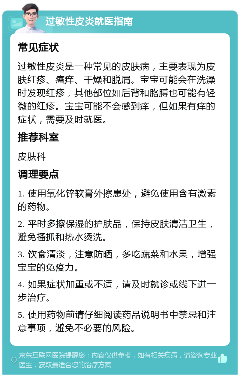 过敏性皮炎就医指南 常见症状 过敏性皮炎是一种常见的皮肤病，主要表现为皮肤红疹、瘙痒、干燥和脱屑。宝宝可能会在洗澡时发现红疹，其他部位如后背和胳膊也可能有轻微的红疹。宝宝可能不会感到痒，但如果有痒的症状，需要及时就医。 推荐科室 皮肤科 调理要点 1. 使用氧化锌软膏外擦患处，避免使用含有激素的药物。 2. 平时多擦保湿的护肤品，保持皮肤清洁卫生，避免搔抓和热水烫洗。 3. 饮食清淡，注意防晒，多吃蔬菜和水果，增强宝宝的免疫力。 4. 如果症状加重或不适，请及时就诊或线下进一步治疗。 5. 使用药物前请仔细阅读药品说明书中禁忌和注意事项，避免不必要的风险。