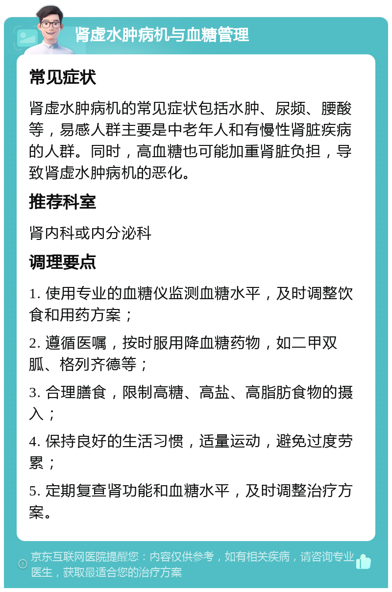 肾虚水肿病机与血糖管理 常见症状 肾虚水肿病机的常见症状包括水肿、尿频、腰酸等，易感人群主要是中老年人和有慢性肾脏疾病的人群。同时，高血糖也可能加重肾脏负担，导致肾虚水肿病机的恶化。 推荐科室 肾内科或内分泌科 调理要点 1. 使用专业的血糖仪监测血糖水平，及时调整饮食和用药方案； 2. 遵循医嘱，按时服用降血糖药物，如二甲双胍、格列齐德等； 3. 合理膳食，限制高糖、高盐、高脂肪食物的摄入； 4. 保持良好的生活习惯，适量运动，避免过度劳累； 5. 定期复查肾功能和血糖水平，及时调整治疗方案。