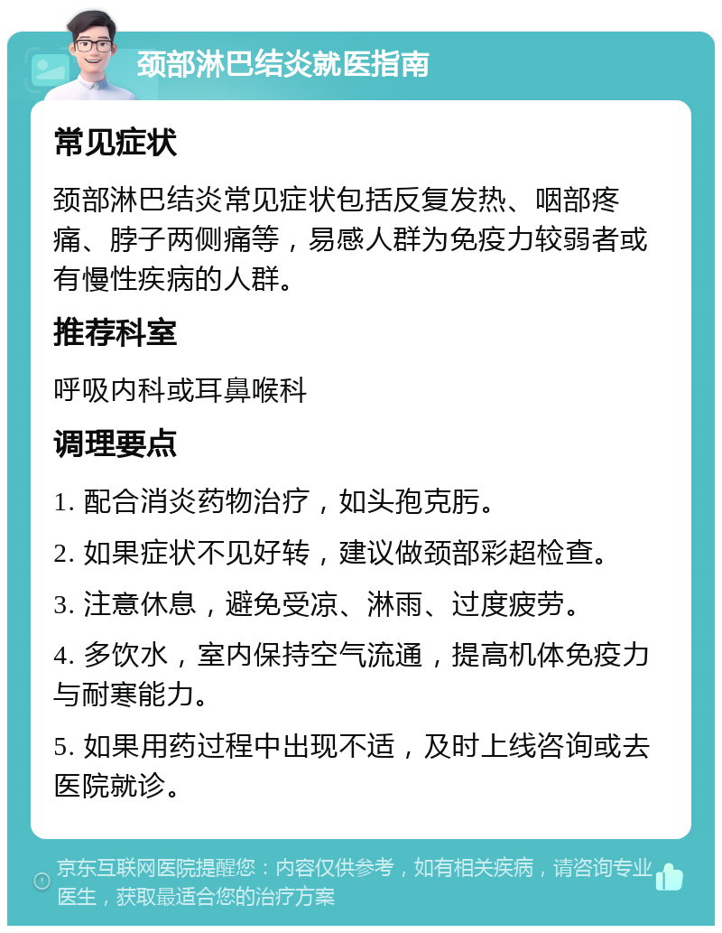 颈部淋巴结炎就医指南 常见症状 颈部淋巴结炎常见症状包括反复发热、咽部疼痛、脖子两侧痛等，易感人群为免疫力较弱者或有慢性疾病的人群。 推荐科室 呼吸内科或耳鼻喉科 调理要点 1. 配合消炎药物治疗，如头孢克肟。 2. 如果症状不见好转，建议做颈部彩超检查。 3. 注意休息，避免受凉、淋雨、过度疲劳。 4. 多饮水，室内保持空气流通，提高机体免疫力与耐寒能力。 5. 如果用药过程中出现不适，及时上线咨询或去医院就诊。