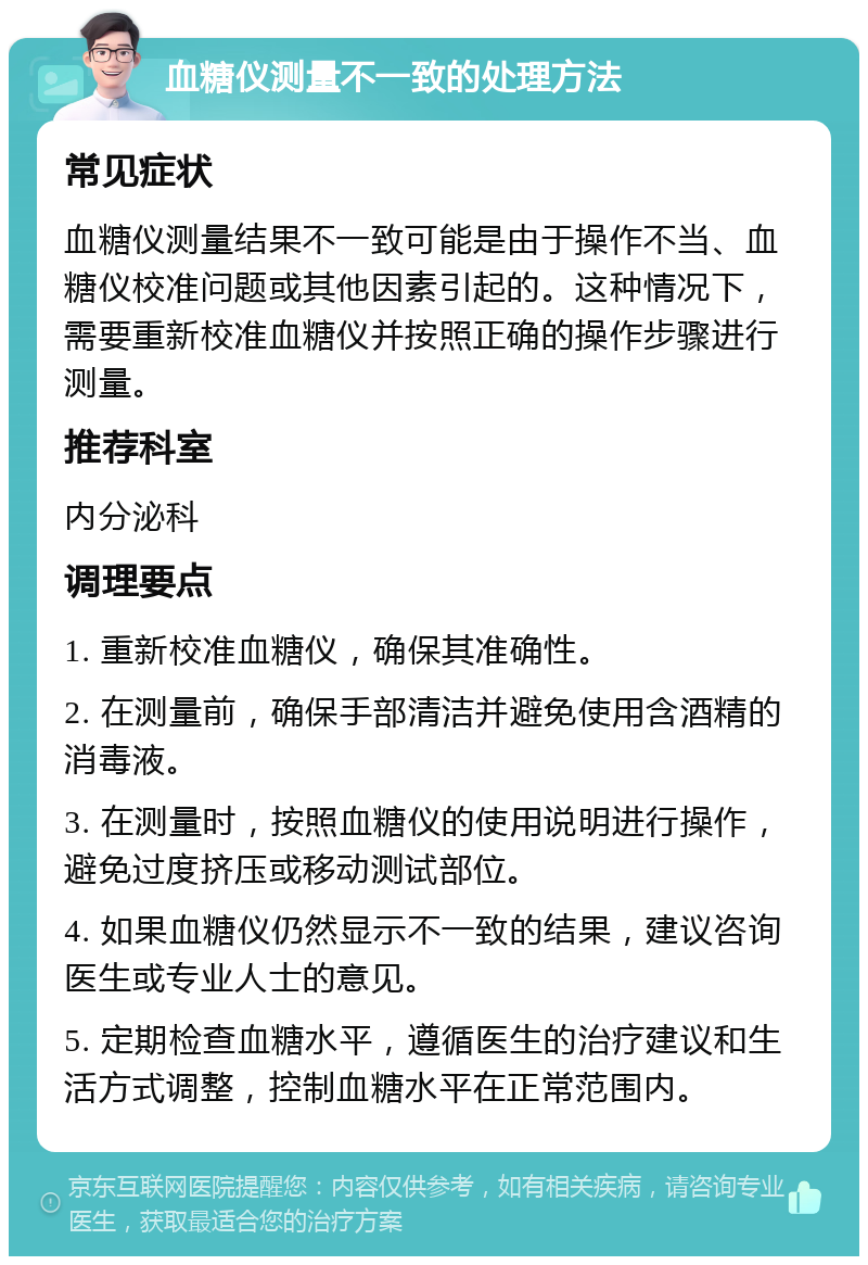 血糖仪测量不一致的处理方法 常见症状 血糖仪测量结果不一致可能是由于操作不当、血糖仪校准问题或其他因素引起的。这种情况下，需要重新校准血糖仪并按照正确的操作步骤进行测量。 推荐科室 内分泌科 调理要点 1. 重新校准血糖仪，确保其准确性。 2. 在测量前，确保手部清洁并避免使用含酒精的消毒液。 3. 在测量时，按照血糖仪的使用说明进行操作，避免过度挤压或移动测试部位。 4. 如果血糖仪仍然显示不一致的结果，建议咨询医生或专业人士的意见。 5. 定期检查血糖水平，遵循医生的治疗建议和生活方式调整，控制血糖水平在正常范围内。