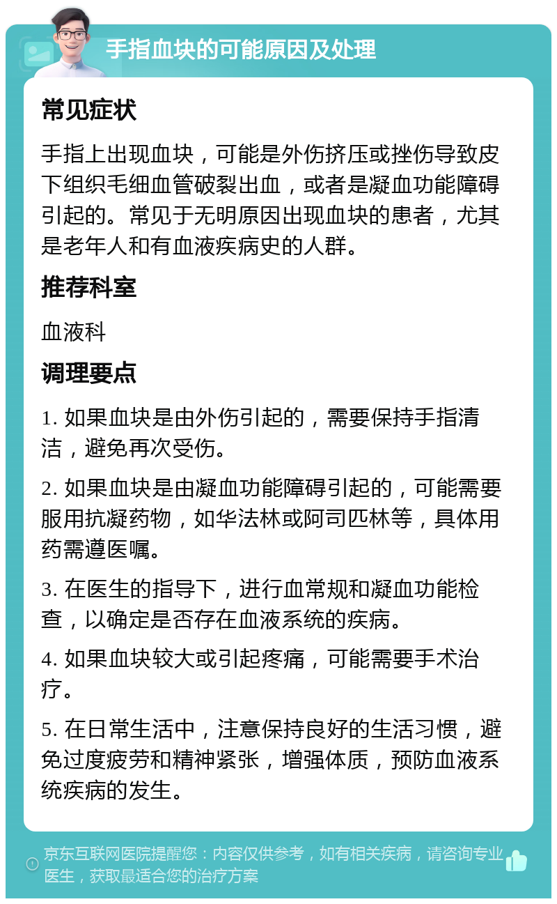 手指血块的可能原因及处理 常见症状 手指上出现血块，可能是外伤挤压或挫伤导致皮下组织毛细血管破裂出血，或者是凝血功能障碍引起的。常见于无明原因出现血块的患者，尤其是老年人和有血液疾病史的人群。 推荐科室 血液科 调理要点 1. 如果血块是由外伤引起的，需要保持手指清洁，避免再次受伤。 2. 如果血块是由凝血功能障碍引起的，可能需要服用抗凝药物，如华法林或阿司匹林等，具体用药需遵医嘱。 3. 在医生的指导下，进行血常规和凝血功能检查，以确定是否存在血液系统的疾病。 4. 如果血块较大或引起疼痛，可能需要手术治疗。 5. 在日常生活中，注意保持良好的生活习惯，避免过度疲劳和精神紧张，增强体质，预防血液系统疾病的发生。