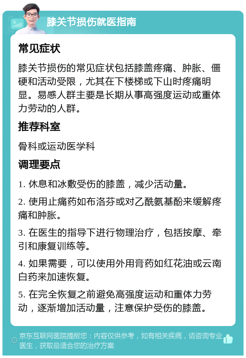 膝关节损伤就医指南 常见症状 膝关节损伤的常见症状包括膝盖疼痛、肿胀、僵硬和活动受限，尤其在下楼梯或下山时疼痛明显。易感人群主要是长期从事高强度运动或重体力劳动的人群。 推荐科室 骨科或运动医学科 调理要点 1. 休息和冰敷受伤的膝盖，减少活动量。 2. 使用止痛药如布洛芬或对乙酰氨基酚来缓解疼痛和肿胀。 3. 在医生的指导下进行物理治疗，包括按摩、牵引和康复训练等。 4. 如果需要，可以使用外用膏药如红花油或云南白药来加速恢复。 5. 在完全恢复之前避免高强度运动和重体力劳动，逐渐增加活动量，注意保护受伤的膝盖。