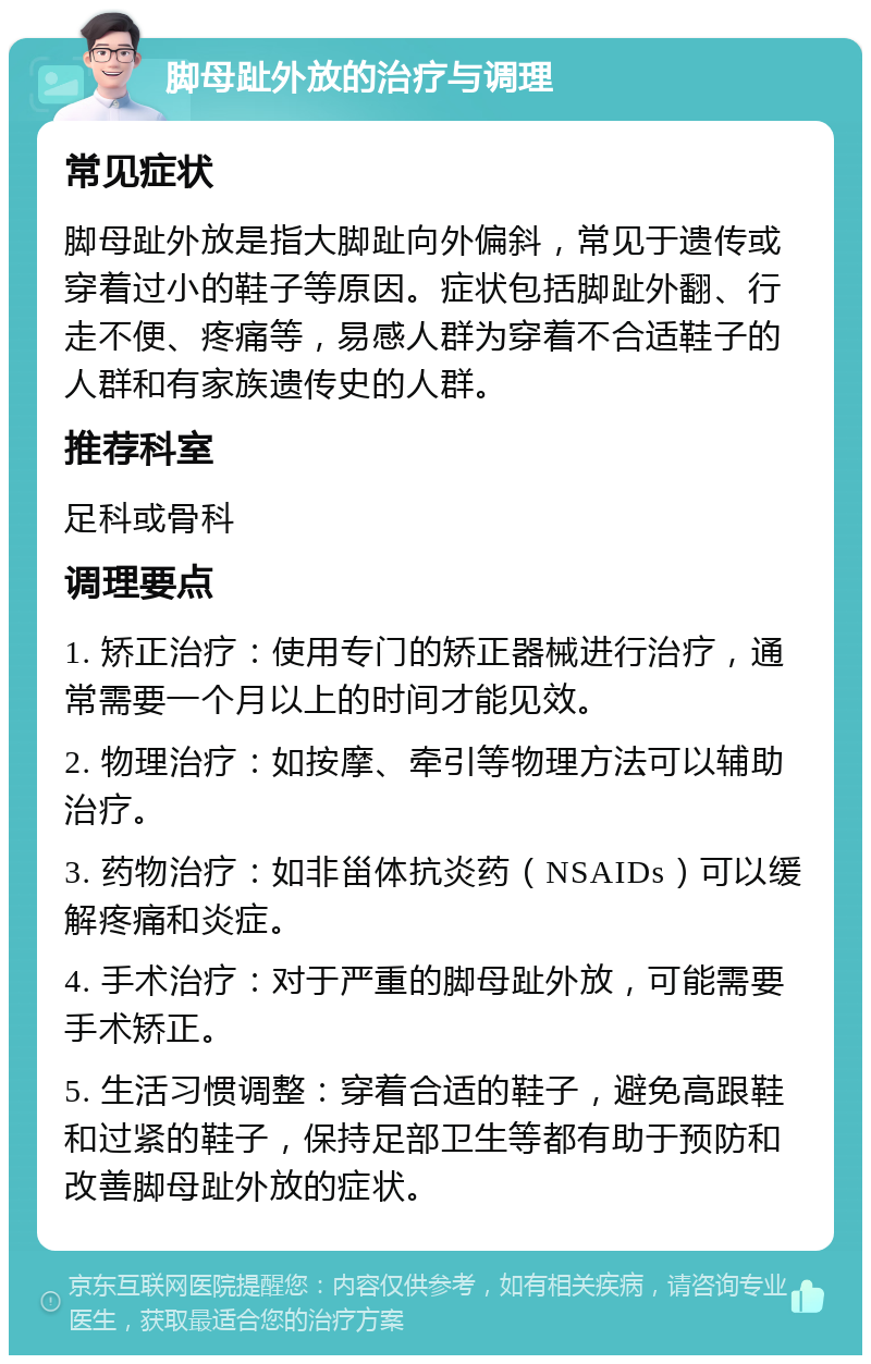 脚母趾外放的治疗与调理 常见症状 脚母趾外放是指大脚趾向外偏斜，常见于遗传或穿着过小的鞋子等原因。症状包括脚趾外翻、行走不便、疼痛等，易感人群为穿着不合适鞋子的人群和有家族遗传史的人群。 推荐科室 足科或骨科 调理要点 1. 矫正治疗：使用专门的矫正器械进行治疗，通常需要一个月以上的时间才能见效。 2. 物理治疗：如按摩、牵引等物理方法可以辅助治疗。 3. 药物治疗：如非甾体抗炎药（NSAIDs）可以缓解疼痛和炎症。 4. 手术治疗：对于严重的脚母趾外放，可能需要手术矫正。 5. 生活习惯调整：穿着合适的鞋子，避免高跟鞋和过紧的鞋子，保持足部卫生等都有助于预防和改善脚母趾外放的症状。