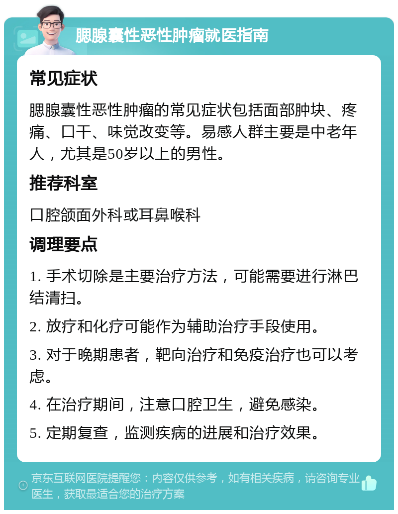 腮腺囊性恶性肿瘤就医指南 常见症状 腮腺囊性恶性肿瘤的常见症状包括面部肿块、疼痛、口干、味觉改变等。易感人群主要是中老年人，尤其是50岁以上的男性。 推荐科室 口腔颌面外科或耳鼻喉科 调理要点 1. 手术切除是主要治疗方法，可能需要进行淋巴结清扫。 2. 放疗和化疗可能作为辅助治疗手段使用。 3. 对于晚期患者，靶向治疗和免疫治疗也可以考虑。 4. 在治疗期间，注意口腔卫生，避免感染。 5. 定期复查，监测疾病的进展和治疗效果。